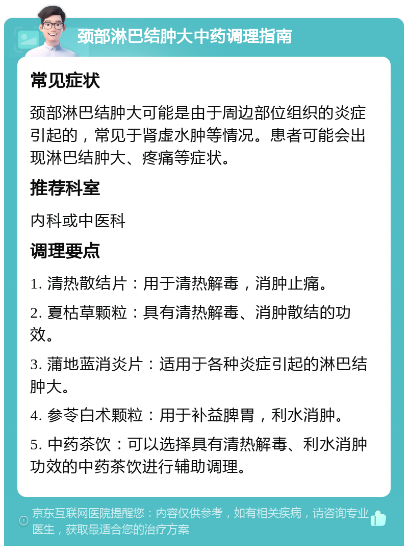 颈部淋巴结肿大中药调理指南 常见症状 颈部淋巴结肿大可能是由于周边部位组织的炎症引起的，常见于肾虚水肿等情况。患者可能会出现淋巴结肿大、疼痛等症状。 推荐科室 内科或中医科 调理要点 1. 清热散结片：用于清热解毒，消肿止痛。 2. 夏枯草颗粒：具有清热解毒、消肿散结的功效。 3. 蒲地蓝消炎片：适用于各种炎症引起的淋巴结肿大。 4. 参苓白术颗粒：用于补益脾胃，利水消肿。 5. 中药茶饮：可以选择具有清热解毒、利水消肿功效的中药茶饮进行辅助调理。