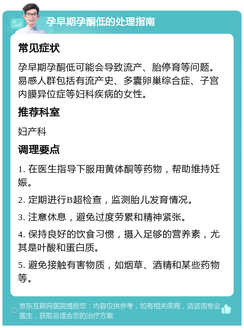 孕早期孕酮低的处理指南 常见症状 孕早期孕酮低可能会导致流产、胎停育等问题。易感人群包括有流产史、多囊卵巢综合症、子宫内膜异位症等妇科疾病的女性。 推荐科室 妇产科 调理要点 1. 在医生指导下服用黄体酮等药物，帮助维持妊娠。 2. 定期进行B超检查，监测胎儿发育情况。 3. 注意休息，避免过度劳累和精神紧张。 4. 保持良好的饮食习惯，摄入足够的营养素，尤其是叶酸和蛋白质。 5. 避免接触有害物质，如烟草、酒精和某些药物等。