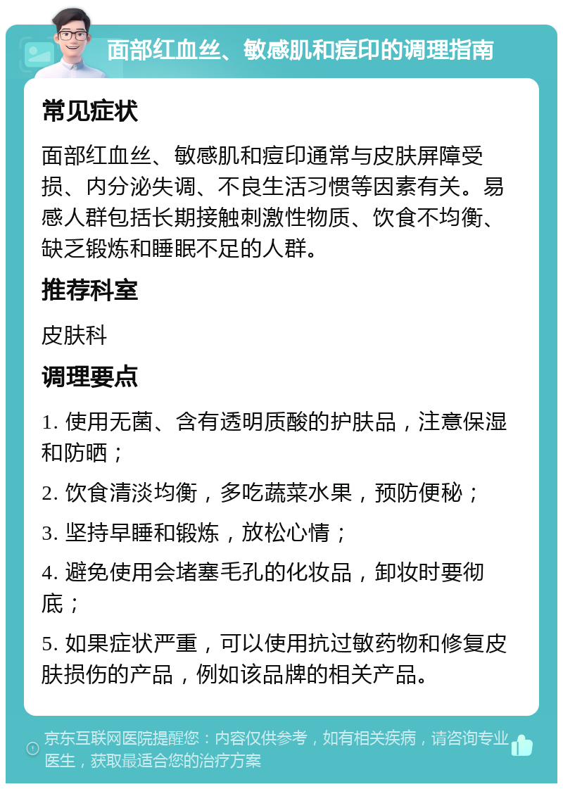 面部红血丝、敏感肌和痘印的调理指南 常见症状 面部红血丝、敏感肌和痘印通常与皮肤屏障受损、内分泌失调、不良生活习惯等因素有关。易感人群包括长期接触刺激性物质、饮食不均衡、缺乏锻炼和睡眠不足的人群。 推荐科室 皮肤科 调理要点 1. 使用无菌、含有透明质酸的护肤品，注意保湿和防晒； 2. 饮食清淡均衡，多吃蔬菜水果，预防便秘； 3. 坚持早睡和锻炼，放松心情； 4. 避免使用会堵塞毛孔的化妆品，卸妆时要彻底； 5. 如果症状严重，可以使用抗过敏药物和修复皮肤损伤的产品，例如该品牌的相关产品。