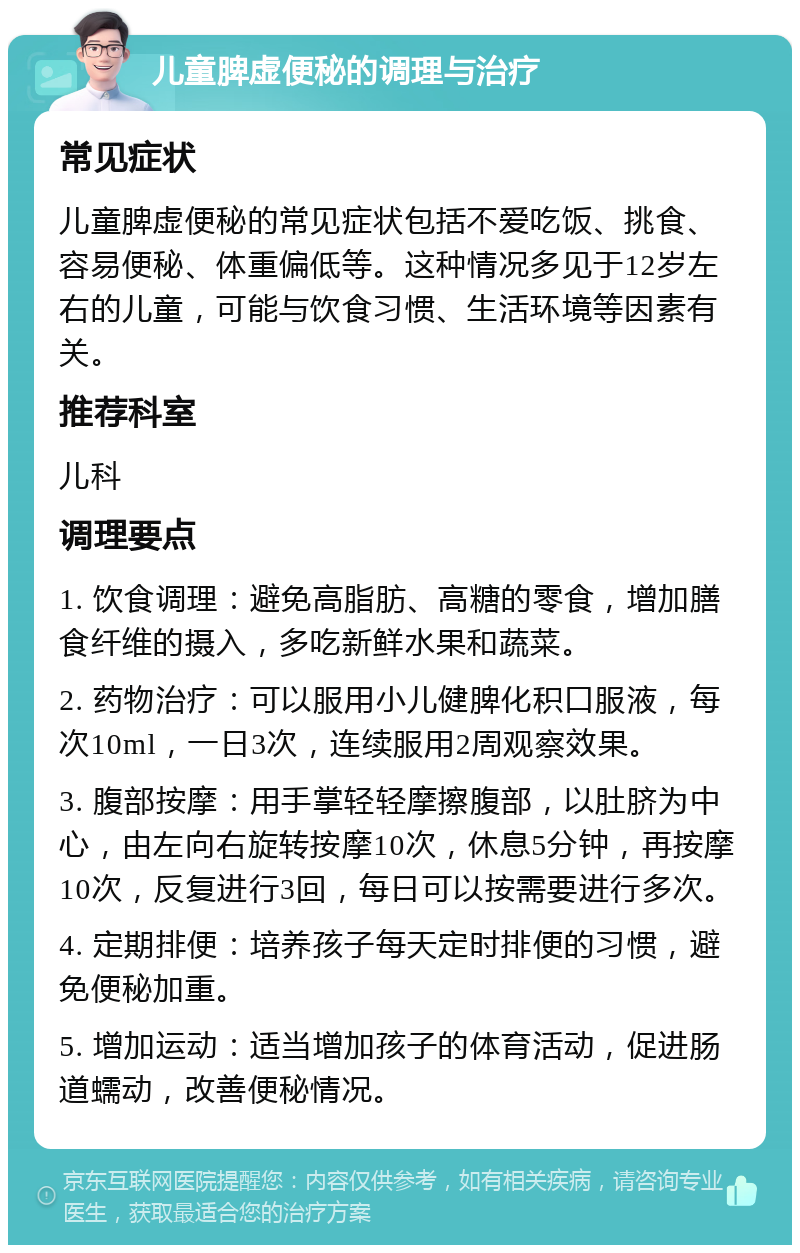 儿童脾虚便秘的调理与治疗 常见症状 儿童脾虚便秘的常见症状包括不爱吃饭、挑食、容易便秘、体重偏低等。这种情况多见于12岁左右的儿童，可能与饮食习惯、生活环境等因素有关。 推荐科室 儿科 调理要点 1. 饮食调理：避免高脂肪、高糖的零食，增加膳食纤维的摄入，多吃新鲜水果和蔬菜。 2. 药物治疗：可以服用小儿健脾化积口服液，每次10ml，一日3次，连续服用2周观察效果。 3. 腹部按摩：用手掌轻轻摩擦腹部，以肚脐为中心，由左向右旋转按摩10次，休息5分钟，再按摩10次，反复进行3回，每日可以按需要进行多次。 4. 定期排便：培养孩子每天定时排便的习惯，避免便秘加重。 5. 增加运动：适当增加孩子的体育活动，促进肠道蠕动，改善便秘情况。