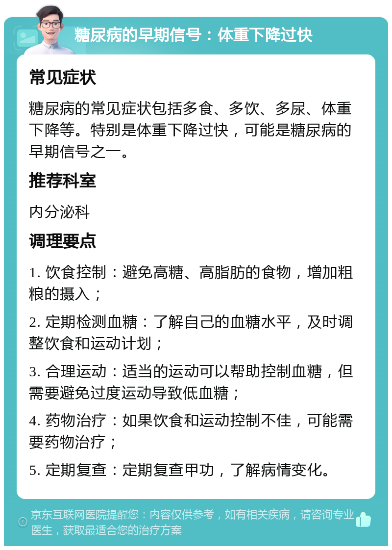 糖尿病的早期信号：体重下降过快 常见症状 糖尿病的常见症状包括多食、多饮、多尿、体重下降等。特别是体重下降过快，可能是糖尿病的早期信号之一。 推荐科室 内分泌科 调理要点 1. 饮食控制：避免高糖、高脂肪的食物，增加粗粮的摄入； 2. 定期检测血糖：了解自己的血糖水平，及时调整饮食和运动计划； 3. 合理运动：适当的运动可以帮助控制血糖，但需要避免过度运动导致低血糖； 4. 药物治疗：如果饮食和运动控制不佳，可能需要药物治疗； 5. 定期复查：定期复查甲功，了解病情变化。