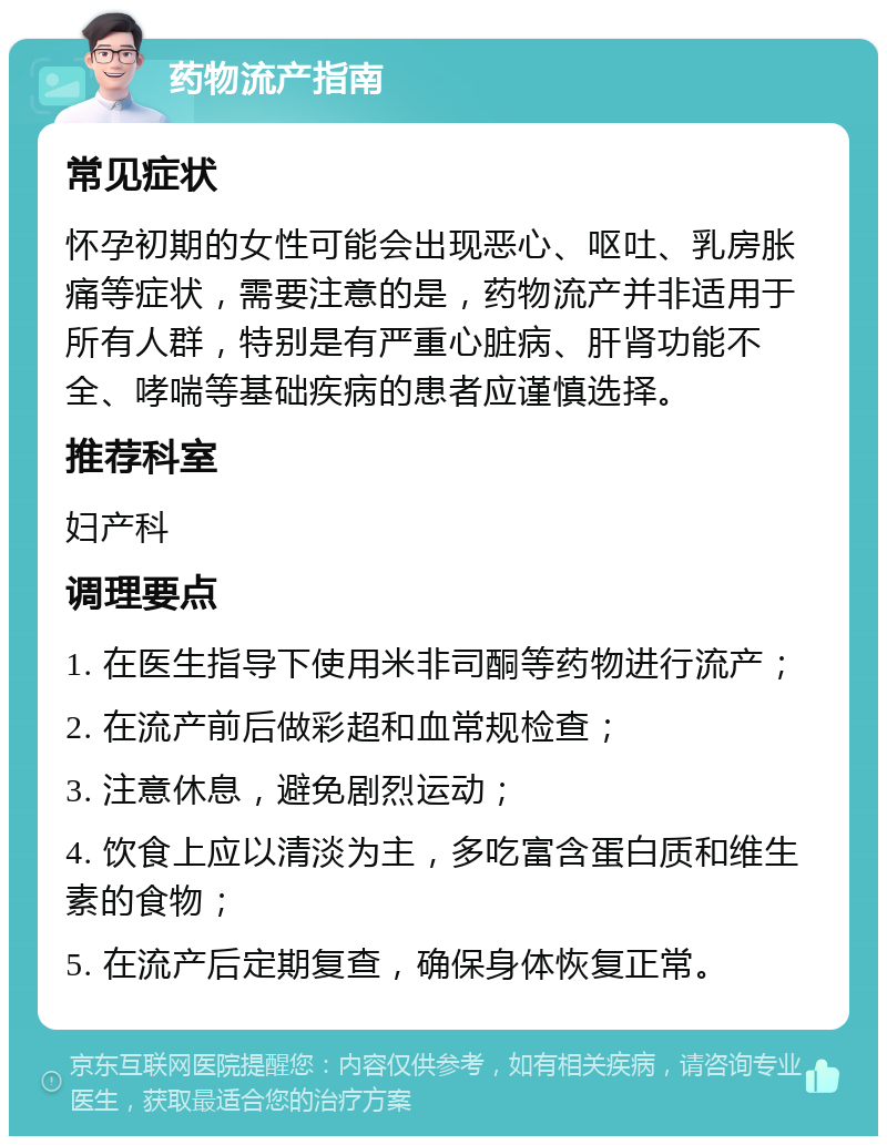 药物流产指南 常见症状 怀孕初期的女性可能会出现恶心、呕吐、乳房胀痛等症状，需要注意的是，药物流产并非适用于所有人群，特别是有严重心脏病、肝肾功能不全、哮喘等基础疾病的患者应谨慎选择。 推荐科室 妇产科 调理要点 1. 在医生指导下使用米非司酮等药物进行流产； 2. 在流产前后做彩超和血常规检查； 3. 注意休息，避免剧烈运动； 4. 饮食上应以清淡为主，多吃富含蛋白质和维生素的食物； 5. 在流产后定期复查，确保身体恢复正常。