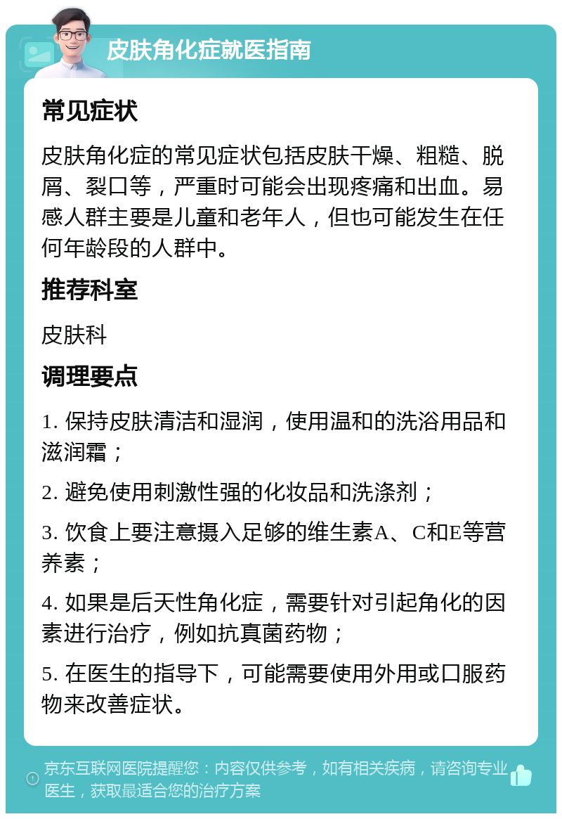 皮肤角化症就医指南 常见症状 皮肤角化症的常见症状包括皮肤干燥、粗糙、脱屑、裂口等，严重时可能会出现疼痛和出血。易感人群主要是儿童和老年人，但也可能发生在任何年龄段的人群中。 推荐科室 皮肤科 调理要点 1. 保持皮肤清洁和湿润，使用温和的洗浴用品和滋润霜； 2. 避免使用刺激性强的化妆品和洗涤剂； 3. 饮食上要注意摄入足够的维生素A、C和E等营养素； 4. 如果是后天性角化症，需要针对引起角化的因素进行治疗，例如抗真菌药物； 5. 在医生的指导下，可能需要使用外用或口服药物来改善症状。