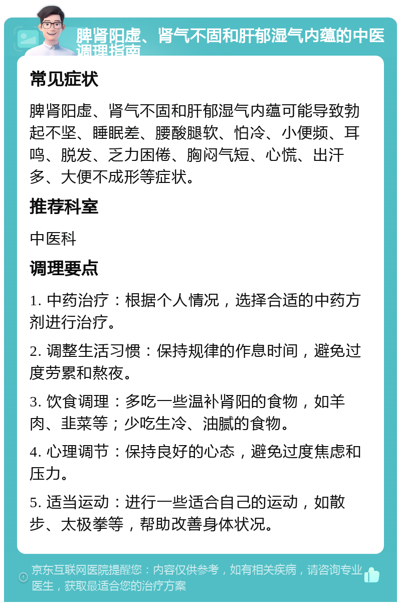 脾肾阳虚、肾气不固和肝郁湿气内蕴的中医调理指南 常见症状 脾肾阳虚、肾气不固和肝郁湿气内蕴可能导致勃起不坚、睡眠差、腰酸腿软、怕冷、小便频、耳鸣、脱发、乏力困倦、胸闷气短、心慌、出汗多、大便不成形等症状。 推荐科室 中医科 调理要点 1. 中药治疗：根据个人情况，选择合适的中药方剂进行治疗。 2. 调整生活习惯：保持规律的作息时间，避免过度劳累和熬夜。 3. 饮食调理：多吃一些温补肾阳的食物，如羊肉、韭菜等；少吃生冷、油腻的食物。 4. 心理调节：保持良好的心态，避免过度焦虑和压力。 5. 适当运动：进行一些适合自己的运动，如散步、太极拳等，帮助改善身体状况。