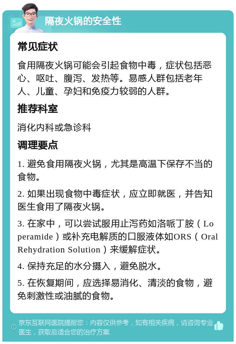 隔夜火锅的安全性 常见症状 食用隔夜火锅可能会引起食物中毒，症状包括恶心、呕吐、腹泻、发热等。易感人群包括老年人、儿童、孕妇和免疫力较弱的人群。 推荐科室 消化内科或急诊科 调理要点 1. 避免食用隔夜火锅，尤其是高温下保存不当的食物。 2. 如果出现食物中毒症状，应立即就医，并告知医生食用了隔夜火锅。 3. 在家中，可以尝试服用止泻药如洛哌丁胺（Loperamide）或补充电解质的口服液体如ORS（Oral Rehydration Solution）来缓解症状。 4. 保持充足的水分摄入，避免脱水。 5. 在恢复期间，应选择易消化、清淡的食物，避免刺激性或油腻的食物。