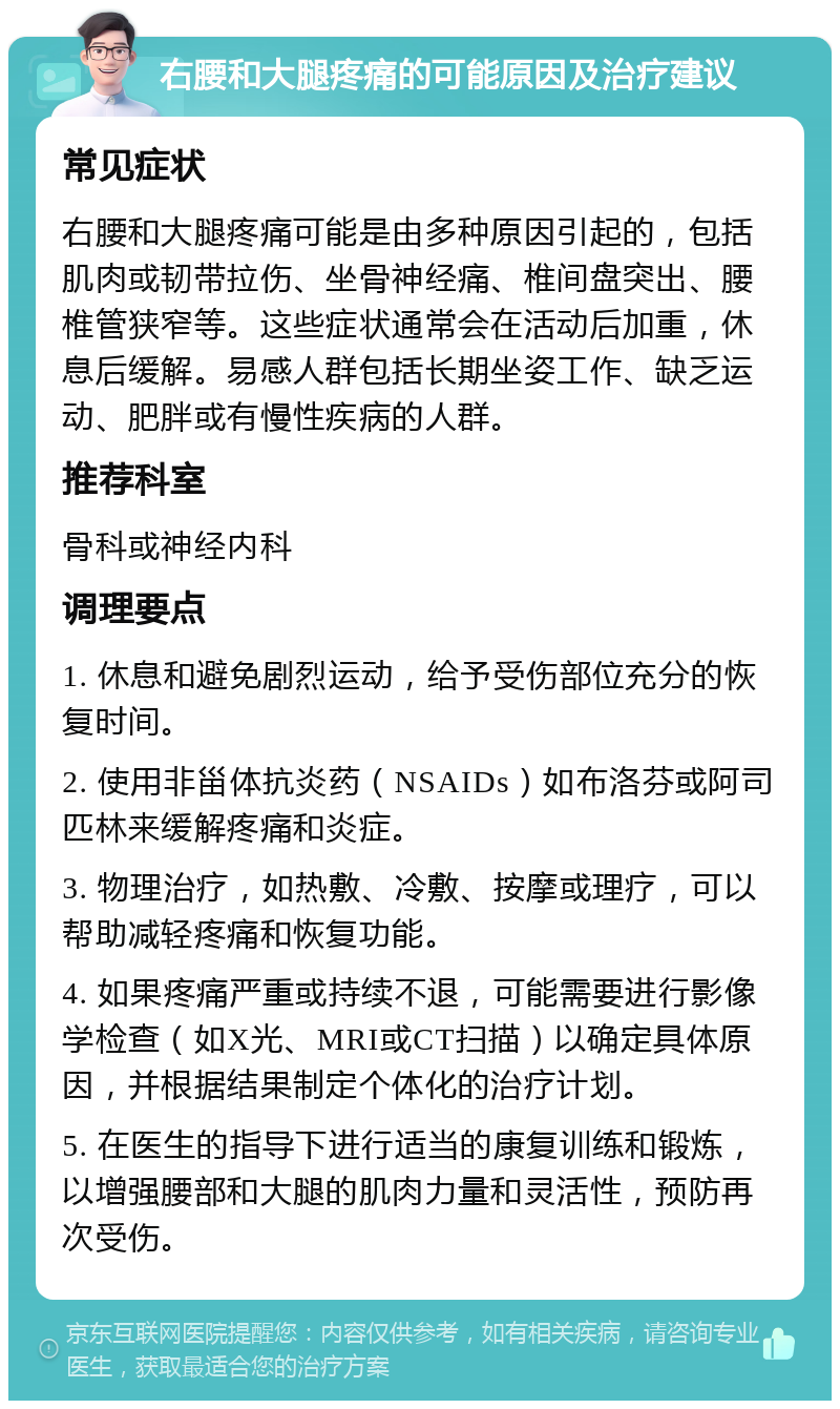 右腰和大腿疼痛的可能原因及治疗建议 常见症状 右腰和大腿疼痛可能是由多种原因引起的，包括肌肉或韧带拉伤、坐骨神经痛、椎间盘突出、腰椎管狭窄等。这些症状通常会在活动后加重，休息后缓解。易感人群包括长期坐姿工作、缺乏运动、肥胖或有慢性疾病的人群。 推荐科室 骨科或神经内科 调理要点 1. 休息和避免剧烈运动，给予受伤部位充分的恢复时间。 2. 使用非甾体抗炎药（NSAIDs）如布洛芬或阿司匹林来缓解疼痛和炎症。 3. 物理治疗，如热敷、冷敷、按摩或理疗，可以帮助减轻疼痛和恢复功能。 4. 如果疼痛严重或持续不退，可能需要进行影像学检查（如X光、MRI或CT扫描）以确定具体原因，并根据结果制定个体化的治疗计划。 5. 在医生的指导下进行适当的康复训练和锻炼，以增强腰部和大腿的肌肉力量和灵活性，预防再次受伤。