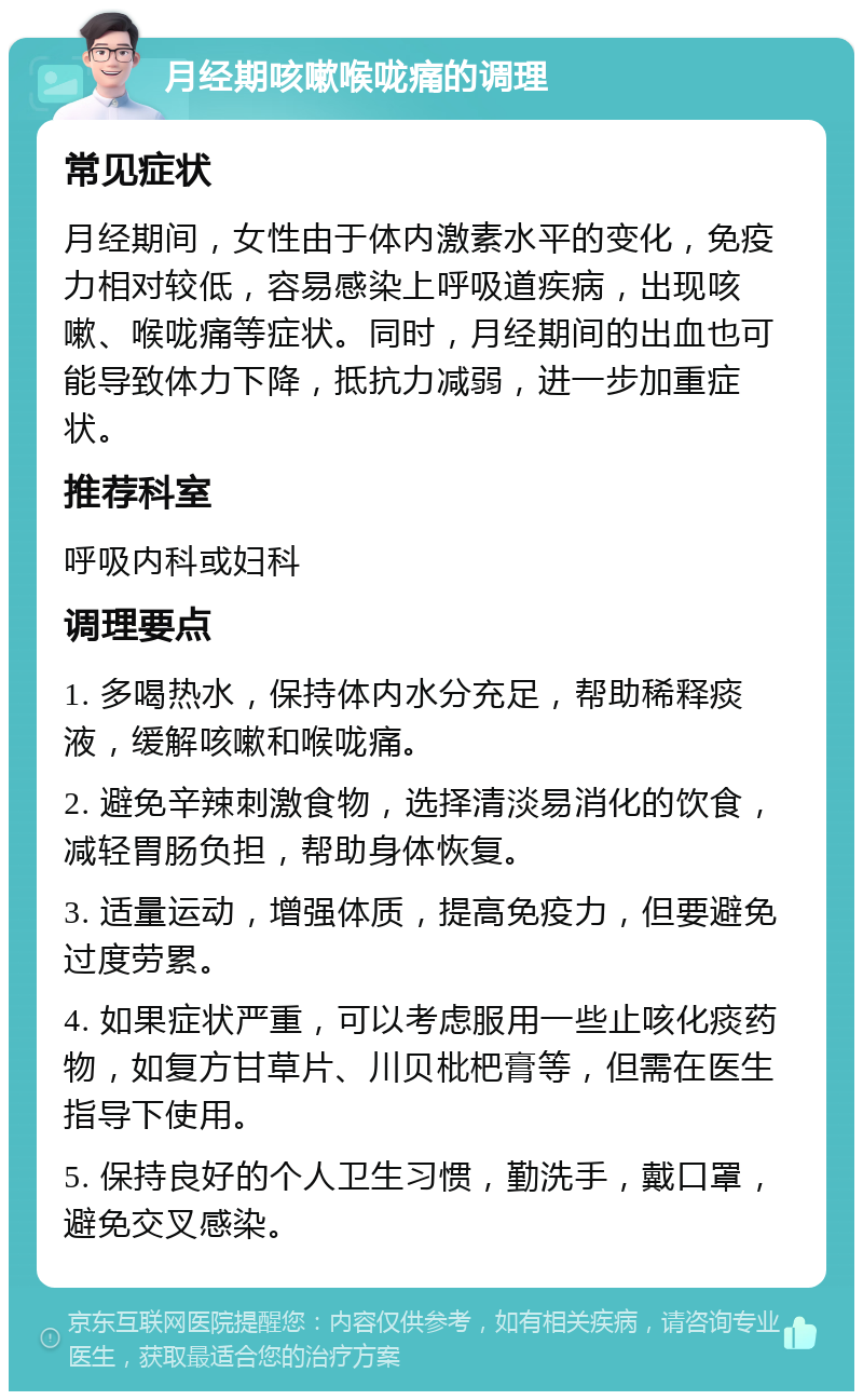 月经期咳嗽喉咙痛的调理 常见症状 月经期间，女性由于体内激素水平的变化，免疫力相对较低，容易感染上呼吸道疾病，出现咳嗽、喉咙痛等症状。同时，月经期间的出血也可能导致体力下降，抵抗力减弱，进一步加重症状。 推荐科室 呼吸内科或妇科 调理要点 1. 多喝热水，保持体内水分充足，帮助稀释痰液，缓解咳嗽和喉咙痛。 2. 避免辛辣刺激食物，选择清淡易消化的饮食，减轻胃肠负担，帮助身体恢复。 3. 适量运动，增强体质，提高免疫力，但要避免过度劳累。 4. 如果症状严重，可以考虑服用一些止咳化痰药物，如复方甘草片、川贝枇杷膏等，但需在医生指导下使用。 5. 保持良好的个人卫生习惯，勤洗手，戴口罩，避免交叉感染。