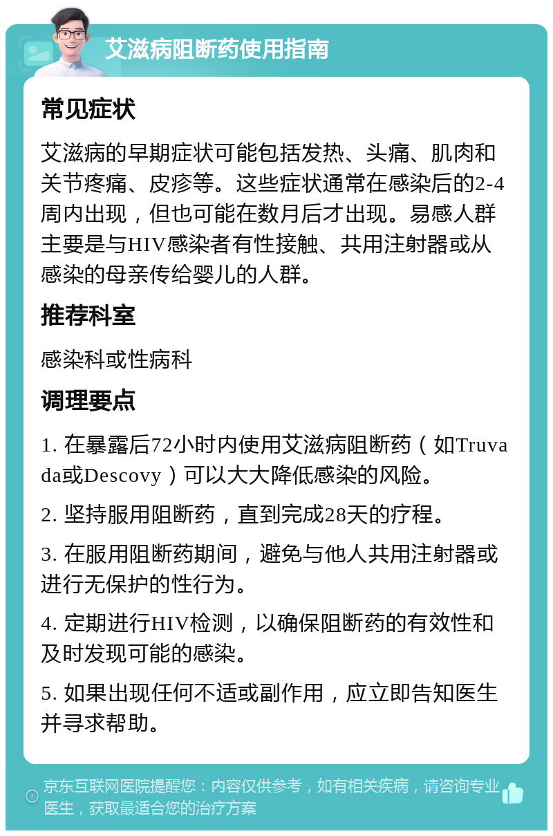 艾滋病阻断药使用指南 常见症状 艾滋病的早期症状可能包括发热、头痛、肌肉和关节疼痛、皮疹等。这些症状通常在感染后的2-4周内出现，但也可能在数月后才出现。易感人群主要是与HIV感染者有性接触、共用注射器或从感染的母亲传给婴儿的人群。 推荐科室 感染科或性病科 调理要点 1. 在暴露后72小时内使用艾滋病阻断药（如Truvada或Descovy）可以大大降低感染的风险。 2. 坚持服用阻断药，直到完成28天的疗程。 3. 在服用阻断药期间，避免与他人共用注射器或进行无保护的性行为。 4. 定期进行HIV检测，以确保阻断药的有效性和及时发现可能的感染。 5. 如果出现任何不适或副作用，应立即告知医生并寻求帮助。