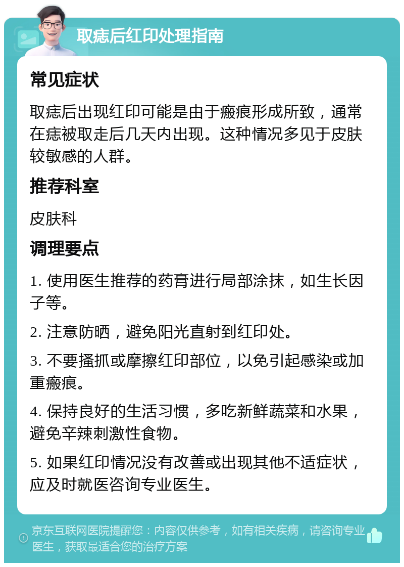 取痣后红印处理指南 常见症状 取痣后出现红印可能是由于瘢痕形成所致，通常在痣被取走后几天内出现。这种情况多见于皮肤较敏感的人群。 推荐科室 皮肤科 调理要点 1. 使用医生推荐的药膏进行局部涂抹，如生长因子等。 2. 注意防晒，避免阳光直射到红印处。 3. 不要搔抓或摩擦红印部位，以免引起感染或加重瘢痕。 4. 保持良好的生活习惯，多吃新鲜蔬菜和水果，避免辛辣刺激性食物。 5. 如果红印情况没有改善或出现其他不适症状，应及时就医咨询专业医生。