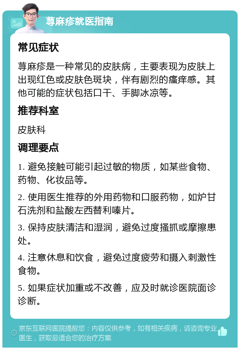 荨麻疹就医指南 常见症状 荨麻疹是一种常见的皮肤病，主要表现为皮肤上出现红色或皮肤色斑块，伴有剧烈的瘙痒感。其他可能的症状包括口干、手脚冰凉等。 推荐科室 皮肤科 调理要点 1. 避免接触可能引起过敏的物质，如某些食物、药物、化妆品等。 2. 使用医生推荐的外用药物和口服药物，如炉甘石洗剂和盐酸左西替利嗪片。 3. 保持皮肤清洁和湿润，避免过度搔抓或摩擦患处。 4. 注意休息和饮食，避免过度疲劳和摄入刺激性食物。 5. 如果症状加重或不改善，应及时就诊医院面诊诊断。