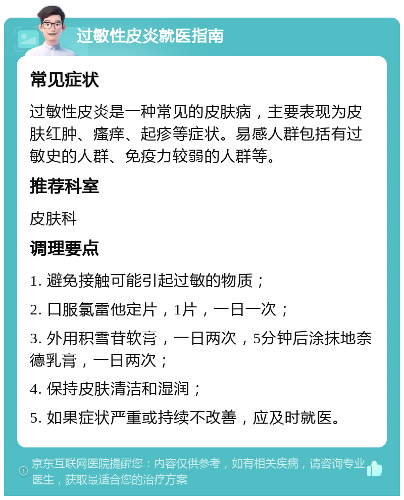 过敏性皮炎就医指南 常见症状 过敏性皮炎是一种常见的皮肤病，主要表现为皮肤红肿、瘙痒、起疹等症状。易感人群包括有过敏史的人群、免疫力较弱的人群等。 推荐科室 皮肤科 调理要点 1. 避免接触可能引起过敏的物质； 2. 口服氯雷他定片，1片，一日一次； 3. 外用积雪苷软膏，一日两次，5分钟后涂抹地奈德乳膏，一日两次； 4. 保持皮肤清洁和湿润； 5. 如果症状严重或持续不改善，应及时就医。