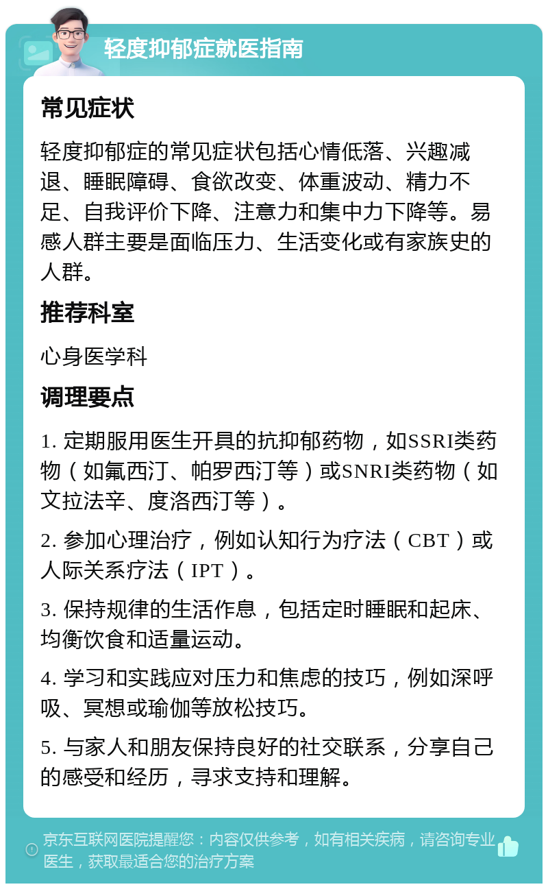 轻度抑郁症就医指南 常见症状 轻度抑郁症的常见症状包括心情低落、兴趣减退、睡眠障碍、食欲改变、体重波动、精力不足、自我评价下降、注意力和集中力下降等。易感人群主要是面临压力、生活变化或有家族史的人群。 推荐科室 心身医学科 调理要点 1. 定期服用医生开具的抗抑郁药物，如SSRI类药物（如氟西汀、帕罗西汀等）或SNRI类药物（如文拉法辛、度洛西汀等）。 2. 参加心理治疗，例如认知行为疗法（CBT）或人际关系疗法（IPT）。 3. 保持规律的生活作息，包括定时睡眠和起床、均衡饮食和适量运动。 4. 学习和实践应对压力和焦虑的技巧，例如深呼吸、冥想或瑜伽等放松技巧。 5. 与家人和朋友保持良好的社交联系，分享自己的感受和经历，寻求支持和理解。