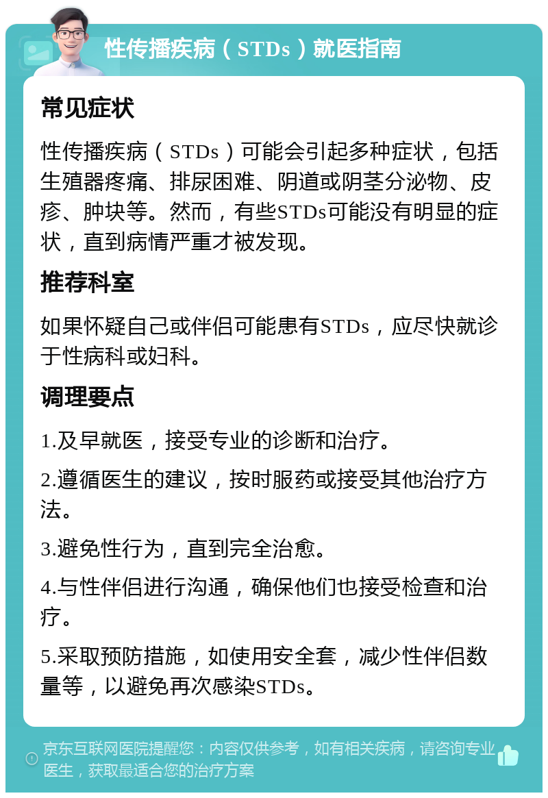 性传播疾病（STDs）就医指南 常见症状 性传播疾病（STDs）可能会引起多种症状，包括生殖器疼痛、排尿困难、阴道或阴茎分泌物、皮疹、肿块等。然而，有些STDs可能没有明显的症状，直到病情严重才被发现。 推荐科室 如果怀疑自己或伴侣可能患有STDs，应尽快就诊于性病科或妇科。 调理要点 1.及早就医，接受专业的诊断和治疗。 2.遵循医生的建议，按时服药或接受其他治疗方法。 3.避免性行为，直到完全治愈。 4.与性伴侣进行沟通，确保他们也接受检查和治疗。 5.采取预防措施，如使用安全套，减少性伴侣数量等，以避免再次感染STDs。