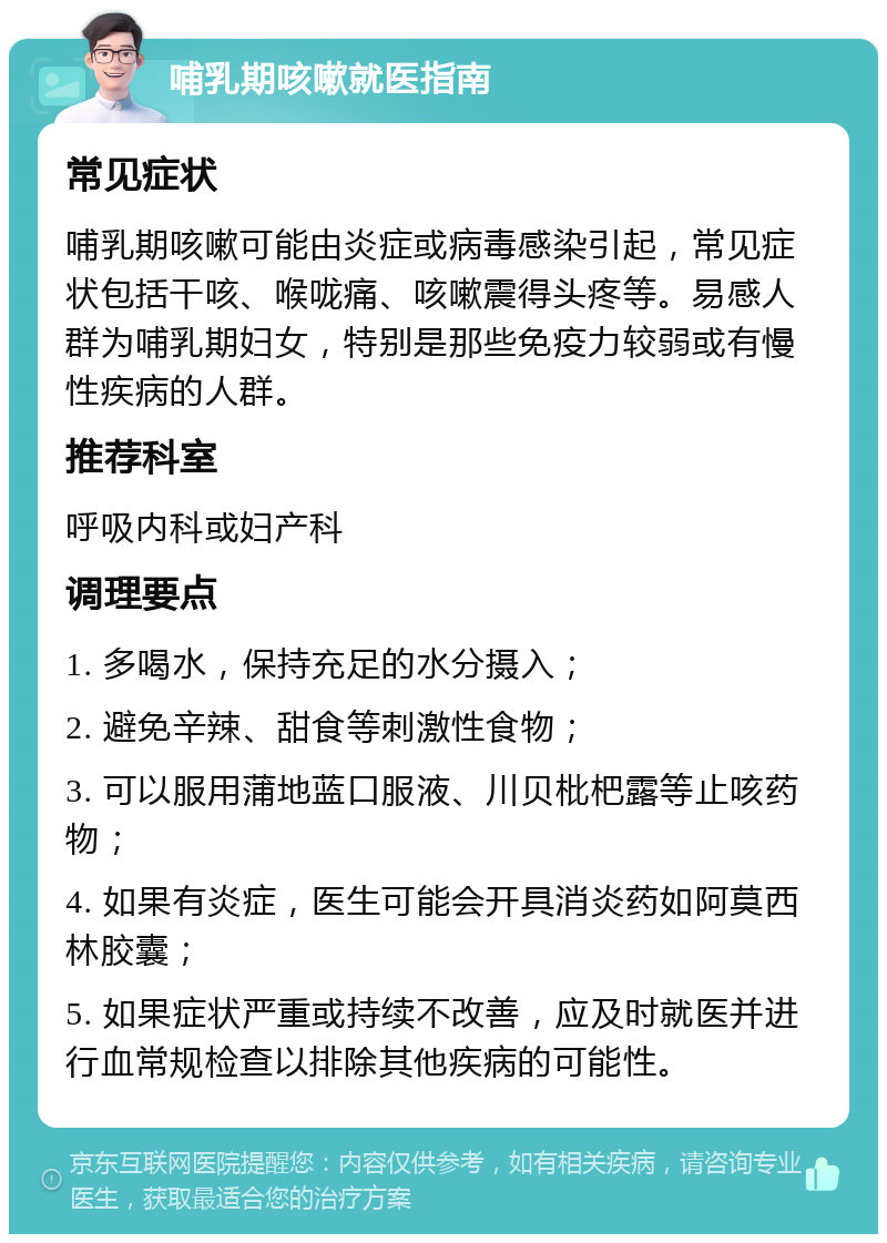 哺乳期咳嗽就医指南 常见症状 哺乳期咳嗽可能由炎症或病毒感染引起，常见症状包括干咳、喉咙痛、咳嗽震得头疼等。易感人群为哺乳期妇女，特别是那些免疫力较弱或有慢性疾病的人群。 推荐科室 呼吸内科或妇产科 调理要点 1. 多喝水，保持充足的水分摄入； 2. 避免辛辣、甜食等刺激性食物； 3. 可以服用蒲地蓝口服液、川贝枇杷露等止咳药物； 4. 如果有炎症，医生可能会开具消炎药如阿莫西林胶囊； 5. 如果症状严重或持续不改善，应及时就医并进行血常规检查以排除其他疾病的可能性。