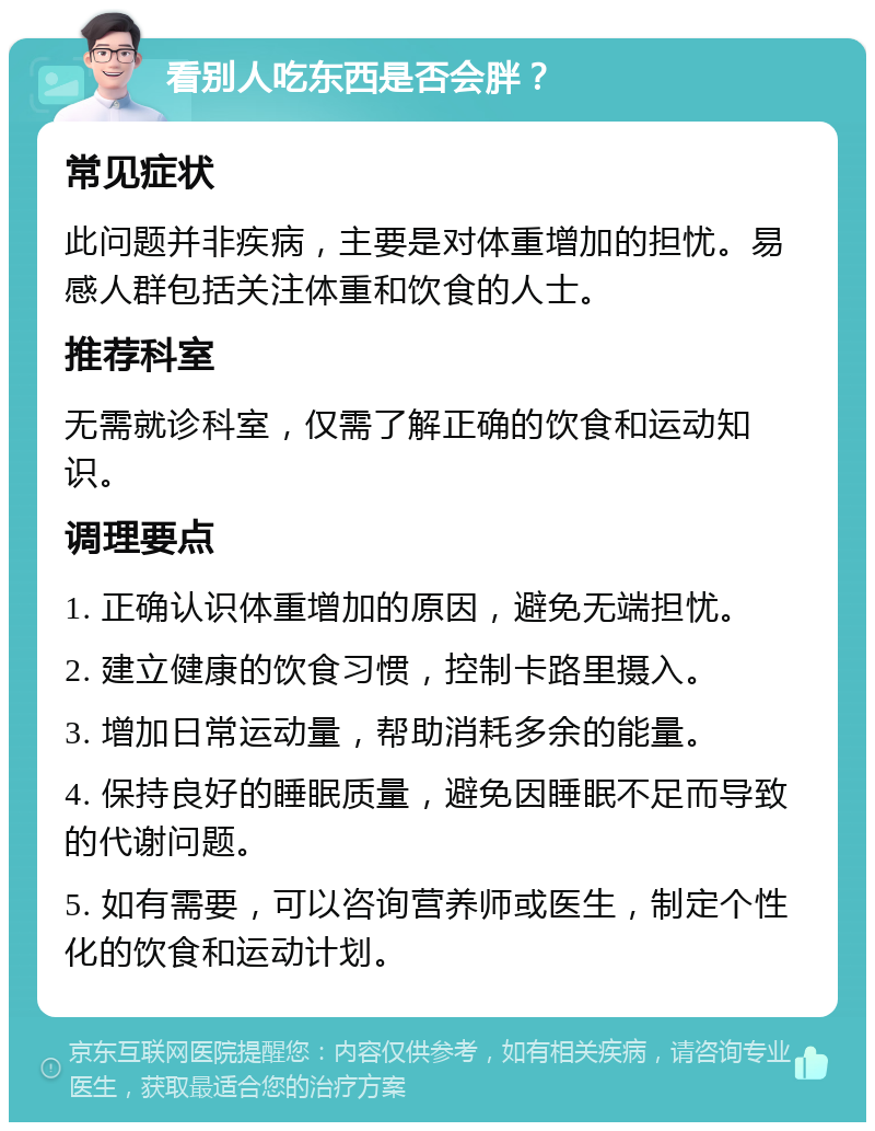 看别人吃东西是否会胖？ 常见症状 此问题并非疾病，主要是对体重增加的担忧。易感人群包括关注体重和饮食的人士。 推荐科室 无需就诊科室，仅需了解正确的饮食和运动知识。 调理要点 1. 正确认识体重增加的原因，避免无端担忧。 2. 建立健康的饮食习惯，控制卡路里摄入。 3. 增加日常运动量，帮助消耗多余的能量。 4. 保持良好的睡眠质量，避免因睡眠不足而导致的代谢问题。 5. 如有需要，可以咨询营养师或医生，制定个性化的饮食和运动计划。