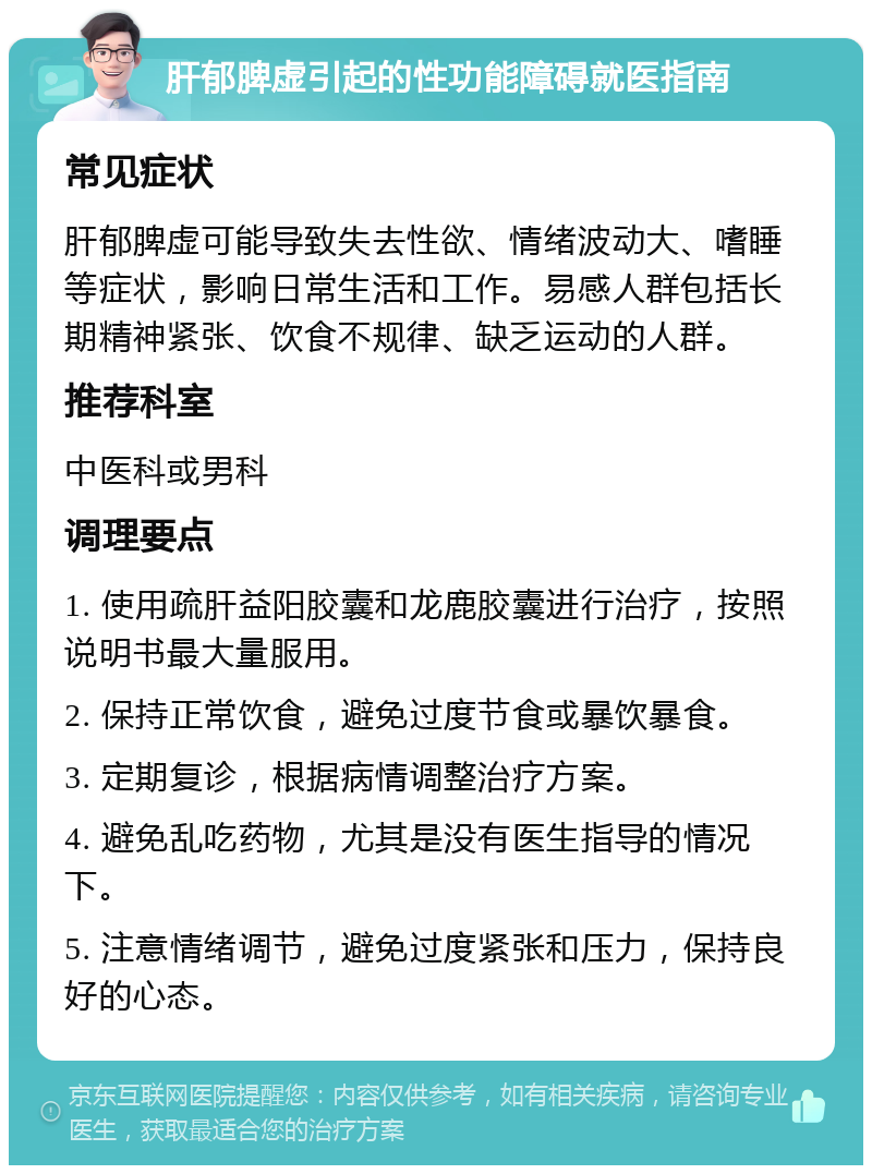 肝郁脾虚引起的性功能障碍就医指南 常见症状 肝郁脾虚可能导致失去性欲、情绪波动大、嗜睡等症状，影响日常生活和工作。易感人群包括长期精神紧张、饮食不规律、缺乏运动的人群。 推荐科室 中医科或男科 调理要点 1. 使用疏肝益阳胶囊和龙鹿胶囊进行治疗，按照说明书最大量服用。 2. 保持正常饮食，避免过度节食或暴饮暴食。 3. 定期复诊，根据病情调整治疗方案。 4. 避免乱吃药物，尤其是没有医生指导的情况下。 5. 注意情绪调节，避免过度紧张和压力，保持良好的心态。