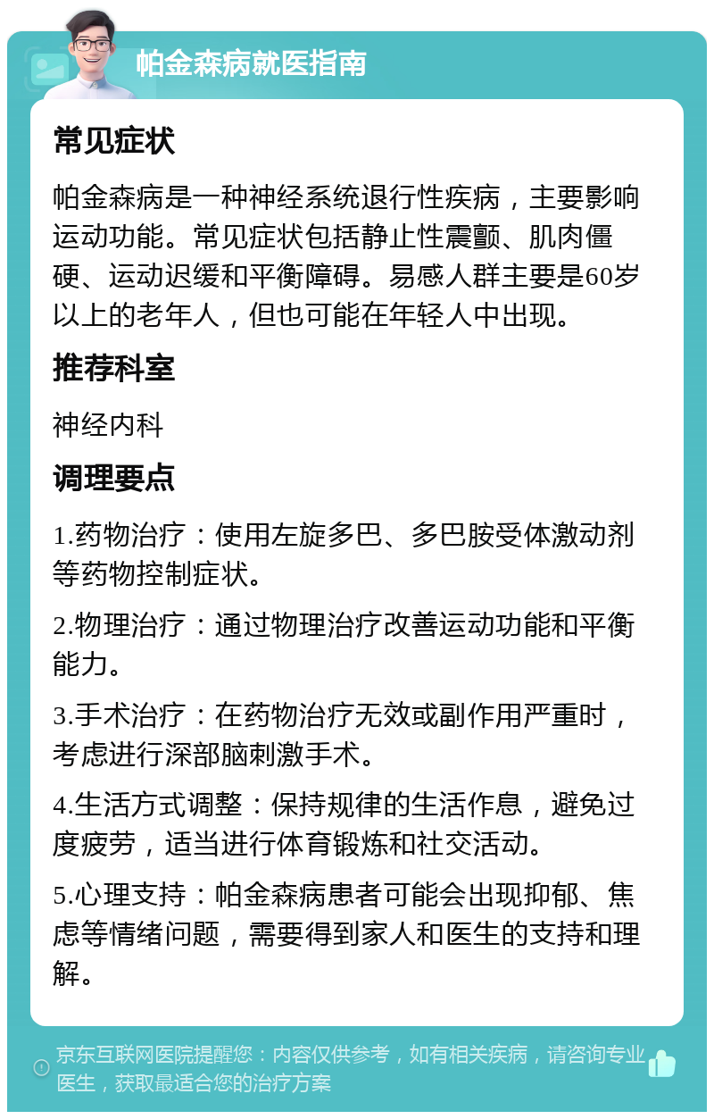 帕金森病就医指南 常见症状 帕金森病是一种神经系统退行性疾病，主要影响运动功能。常见症状包括静止性震颤、肌肉僵硬、运动迟缓和平衡障碍。易感人群主要是60岁以上的老年人，但也可能在年轻人中出现。 推荐科室 神经内科 调理要点 1.药物治疗：使用左旋多巴、多巴胺受体激动剂等药物控制症状。 2.物理治疗：通过物理治疗改善运动功能和平衡能力。 3.手术治疗：在药物治疗无效或副作用严重时，考虑进行深部脑刺激手术。 4.生活方式调整：保持规律的生活作息，避免过度疲劳，适当进行体育锻炼和社交活动。 5.心理支持：帕金森病患者可能会出现抑郁、焦虑等情绪问题，需要得到家人和医生的支持和理解。