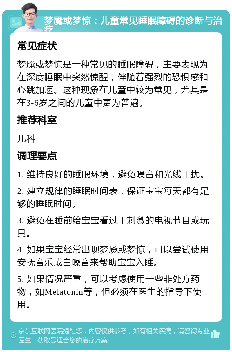 梦魇或梦惊：儿童常见睡眠障碍的诊断与治疗 常见症状 梦魇或梦惊是一种常见的睡眠障碍，主要表现为在深度睡眠中突然惊醒，伴随着强烈的恐惧感和心跳加速。这种现象在儿童中较为常见，尤其是在3-6岁之间的儿童中更为普遍。 推荐科室 儿科 调理要点 1. 维持良好的睡眠环境，避免噪音和光线干扰。 2. 建立规律的睡眠时间表，保证宝宝每天都有足够的睡眠时间。 3. 避免在睡前给宝宝看过于刺激的电视节目或玩具。 4. 如果宝宝经常出现梦魇或梦惊，可以尝试使用安抚音乐或白噪音来帮助宝宝入睡。 5. 如果情况严重，可以考虑使用一些非处方药物，如Melatonin等，但必须在医生的指导下使用。