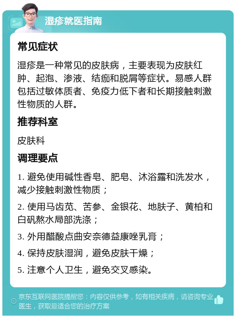 湿疹就医指南 常见症状 湿疹是一种常见的皮肤病，主要表现为皮肤红肿、起泡、渗液、结痂和脱屑等症状。易感人群包括过敏体质者、免疫力低下者和长期接触刺激性物质的人群。 推荐科室 皮肤科 调理要点 1. 避免使用碱性香皂、肥皂、沐浴露和洗发水，减少接触刺激性物质； 2. 使用马齿苋、苦参、金银花、地肤子、黄柏和白矾熬水局部洗涤； 3. 外用醋酸点曲安奈德益康唑乳膏； 4. 保持皮肤湿润，避免皮肤干燥； 5. 注意个人卫生，避免交叉感染。