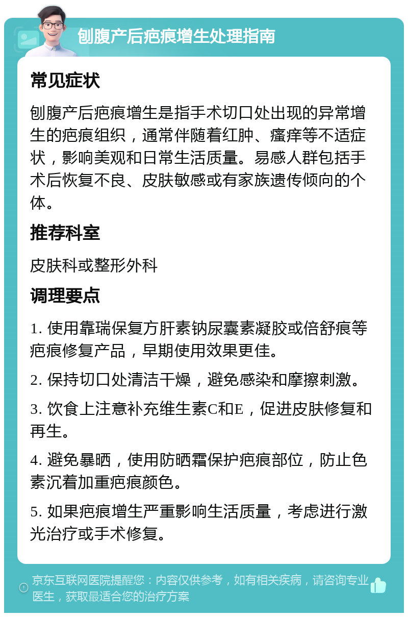 刨腹产后疤痕增生处理指南 常见症状 刨腹产后疤痕增生是指手术切口处出现的异常增生的疤痕组织，通常伴随着红肿、瘙痒等不适症状，影响美观和日常生活质量。易感人群包括手术后恢复不良、皮肤敏感或有家族遗传倾向的个体。 推荐科室 皮肤科或整形外科 调理要点 1. 使用靠瑞保复方肝素钠尿囊素凝胶或倍舒痕等疤痕修复产品，早期使用效果更佳。 2. 保持切口处清洁干燥，避免感染和摩擦刺激。 3. 饮食上注意补充维生素C和E，促进皮肤修复和再生。 4. 避免暴晒，使用防晒霜保护疤痕部位，防止色素沉着加重疤痕颜色。 5. 如果疤痕增生严重影响生活质量，考虑进行激光治疗或手术修复。