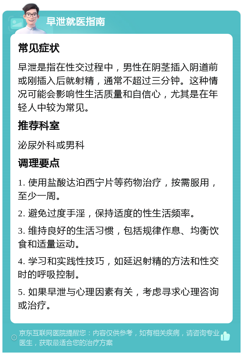 早泄就医指南 常见症状 早泄是指在性交过程中，男性在阴茎插入阴道前或刚插入后就射精，通常不超过三分钟。这种情况可能会影响性生活质量和自信心，尤其是在年轻人中较为常见。 推荐科室 泌尿外科或男科 调理要点 1. 使用盐酸达泊西宁片等药物治疗，按需服用，至少一周。 2. 避免过度手淫，保持适度的性生活频率。 3. 维持良好的生活习惯，包括规律作息、均衡饮食和适量运动。 4. 学习和实践性技巧，如延迟射精的方法和性交时的呼吸控制。 5. 如果早泄与心理因素有关，考虑寻求心理咨询或治疗。