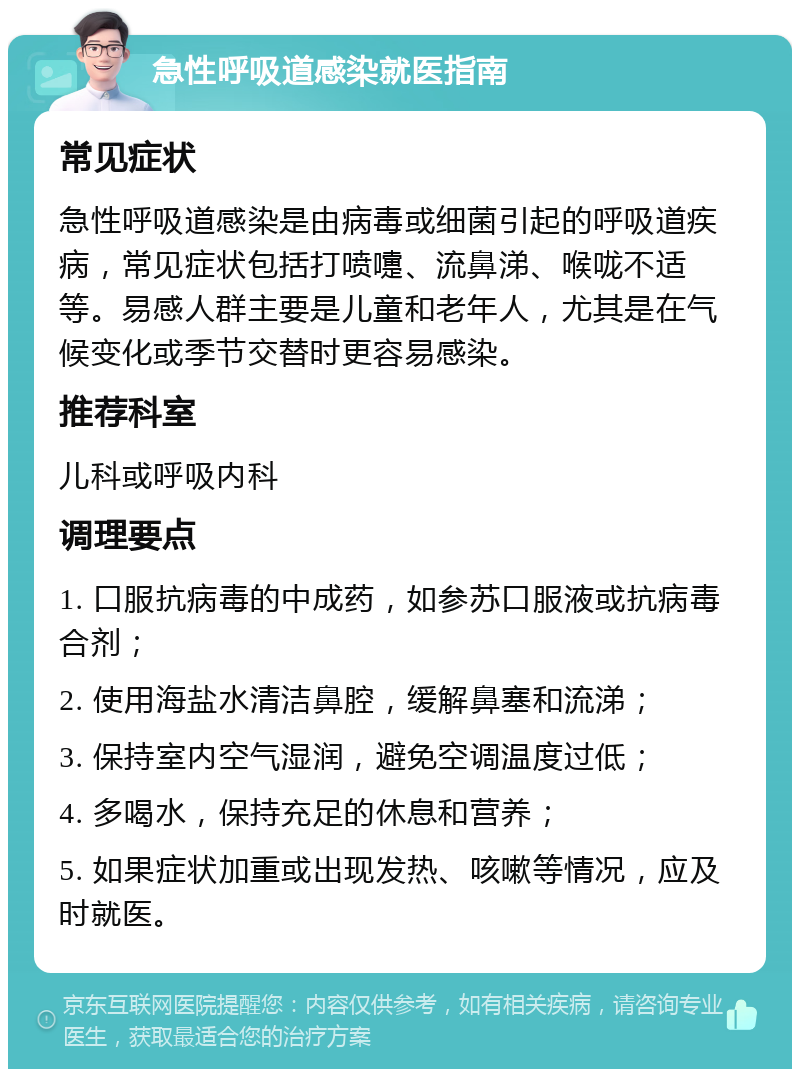 急性呼吸道感染就医指南 常见症状 急性呼吸道感染是由病毒或细菌引起的呼吸道疾病，常见症状包括打喷嚏、流鼻涕、喉咙不适等。易感人群主要是儿童和老年人，尤其是在气候变化或季节交替时更容易感染。 推荐科室 儿科或呼吸内科 调理要点 1. 口服抗病毒的中成药，如参苏口服液或抗病毒合剂； 2. 使用海盐水清洁鼻腔，缓解鼻塞和流涕； 3. 保持室内空气湿润，避免空调温度过低； 4. 多喝水，保持充足的休息和营养； 5. 如果症状加重或出现发热、咳嗽等情况，应及时就医。