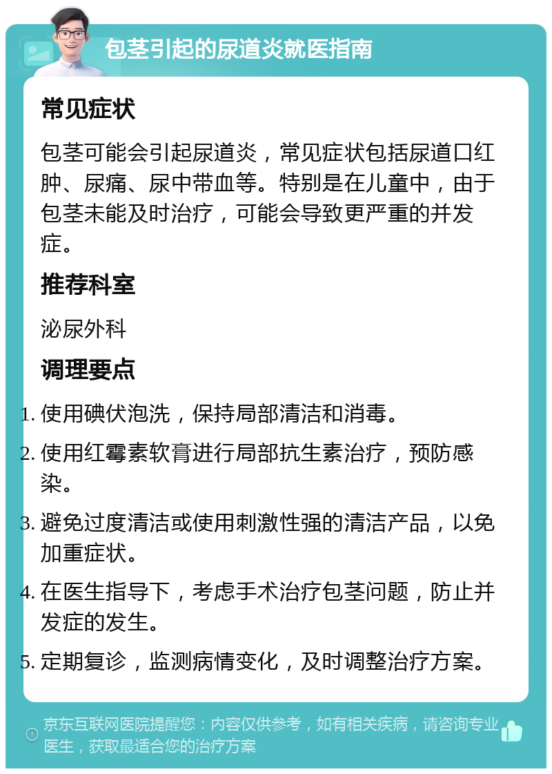 包茎引起的尿道炎就医指南 常见症状 包茎可能会引起尿道炎，常见症状包括尿道口红肿、尿痛、尿中带血等。特别是在儿童中，由于包茎未能及时治疗，可能会导致更严重的并发症。 推荐科室 泌尿外科 调理要点 使用碘伏泡洗，保持局部清洁和消毒。 使用红霉素软膏进行局部抗生素治疗，预防感染。 避免过度清洁或使用刺激性强的清洁产品，以免加重症状。 在医生指导下，考虑手术治疗包茎问题，防止并发症的发生。 定期复诊，监测病情变化，及时调整治疗方案。