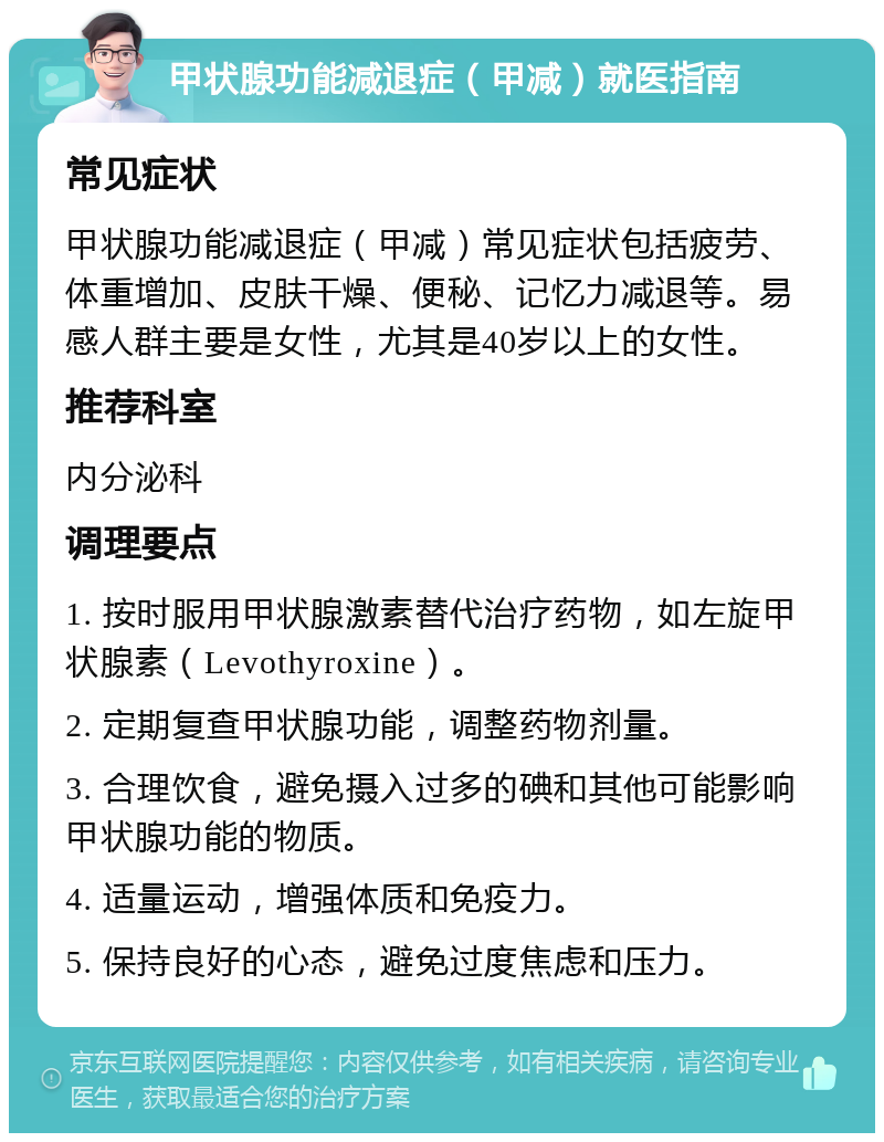 甲状腺功能减退症（甲减）就医指南 常见症状 甲状腺功能减退症（甲减）常见症状包括疲劳、体重增加、皮肤干燥、便秘、记忆力减退等。易感人群主要是女性，尤其是40岁以上的女性。 推荐科室 内分泌科 调理要点 1. 按时服用甲状腺激素替代治疗药物，如左旋甲状腺素（Levothyroxine）。 2. 定期复查甲状腺功能，调整药物剂量。 3. 合理饮食，避免摄入过多的碘和其他可能影响甲状腺功能的物质。 4. 适量运动，增强体质和免疫力。 5. 保持良好的心态，避免过度焦虑和压力。