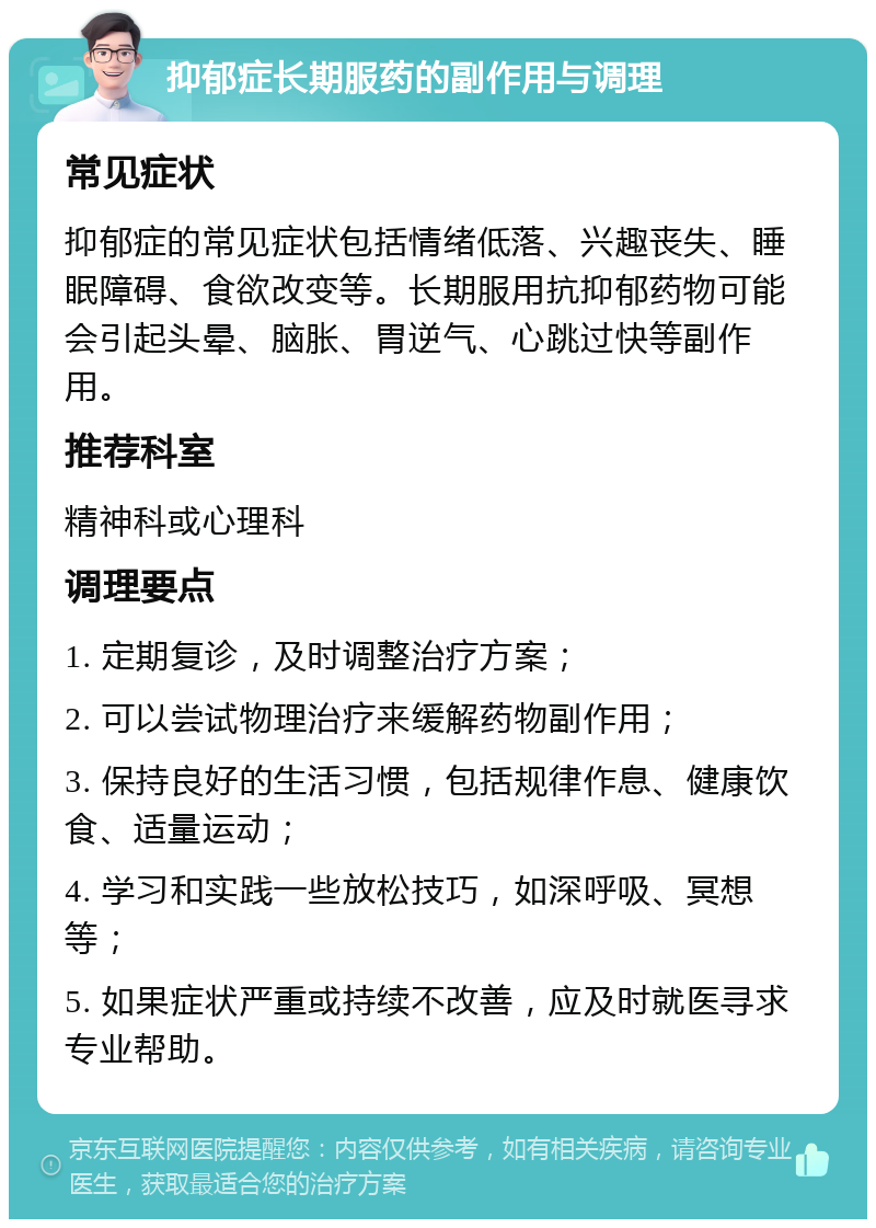 抑郁症长期服药的副作用与调理 常见症状 抑郁症的常见症状包括情绪低落、兴趣丧失、睡眠障碍、食欲改变等。长期服用抗抑郁药物可能会引起头晕、脑胀、胃逆气、心跳过快等副作用。 推荐科室 精神科或心理科 调理要点 1. 定期复诊，及时调整治疗方案； 2. 可以尝试物理治疗来缓解药物副作用； 3. 保持良好的生活习惯，包括规律作息、健康饮食、适量运动； 4. 学习和实践一些放松技巧，如深呼吸、冥想等； 5. 如果症状严重或持续不改善，应及时就医寻求专业帮助。