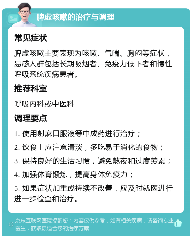 脾虚咳嗽的治疗与调理 常见症状 脾虚咳嗽主要表现为咳嗽、气喘、胸闷等症状，易感人群包括长期吸烟者、免疫力低下者和慢性呼吸系统疾病患者。 推荐科室 呼吸内科或中医科 调理要点 1. 使用射麻口服液等中成药进行治疗； 2. 饮食上应注意清淡，多吃易于消化的食物； 3. 保持良好的生活习惯，避免熬夜和过度劳累； 4. 加强体育锻炼，提高身体免疫力； 5. 如果症状加重或持续不改善，应及时就医进行进一步检查和治疗。