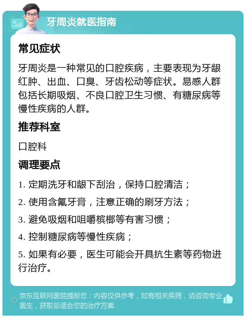 牙周炎就医指南 常见症状 牙周炎是一种常见的口腔疾病，主要表现为牙龈红肿、出血、口臭、牙齿松动等症状。易感人群包括长期吸烟、不良口腔卫生习惯、有糖尿病等慢性疾病的人群。 推荐科室 口腔科 调理要点 1. 定期洗牙和龈下刮治，保持口腔清洁； 2. 使用含氟牙膏，注意正确的刷牙方法； 3. 避免吸烟和咀嚼槟榔等有害习惯； 4. 控制糖尿病等慢性疾病； 5. 如果有必要，医生可能会开具抗生素等药物进行治疗。