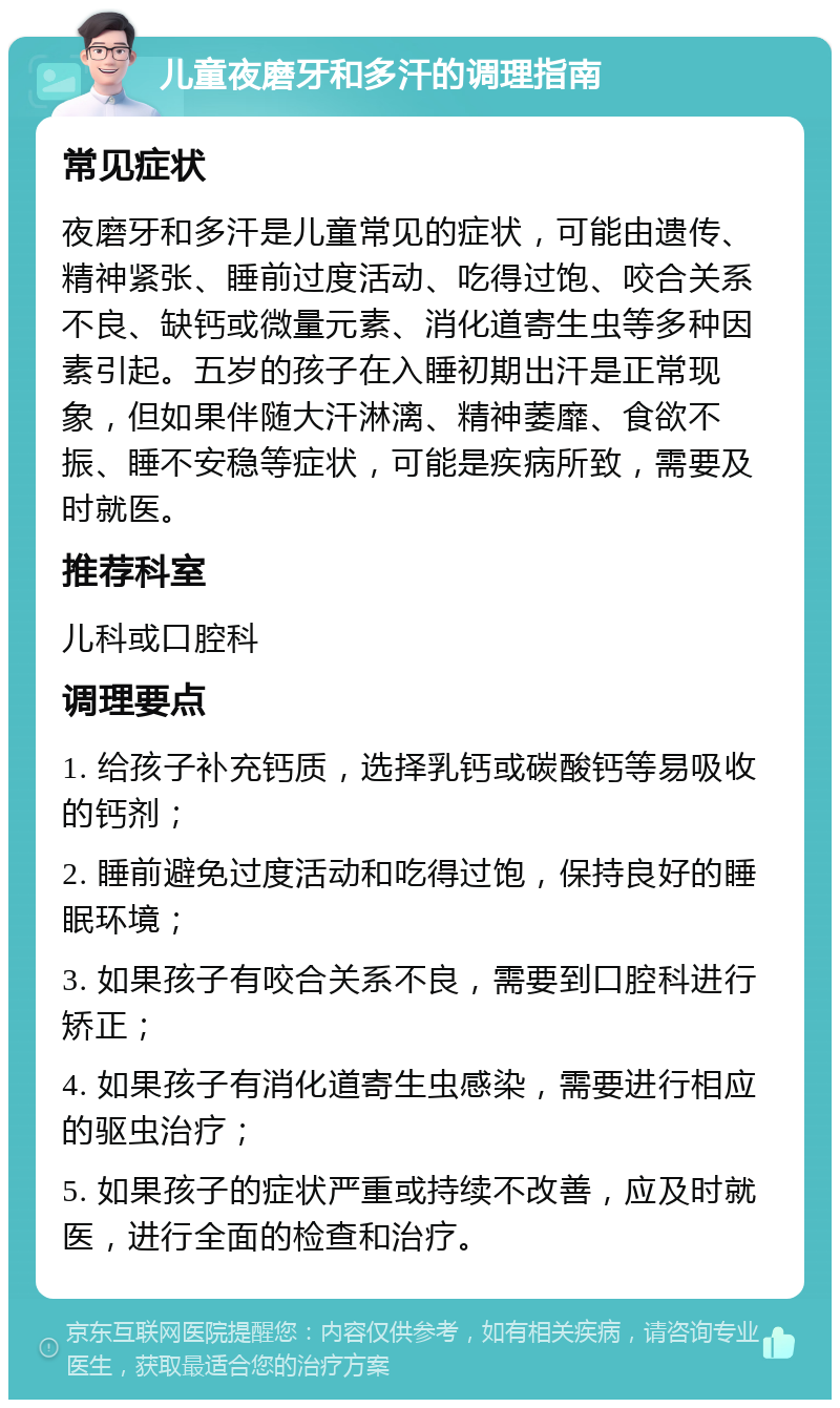 儿童夜磨牙和多汗的调理指南 常见症状 夜磨牙和多汗是儿童常见的症状，可能由遗传、精神紧张、睡前过度活动、吃得过饱、咬合关系不良、缺钙或微量元素、消化道寄生虫等多种因素引起。五岁的孩子在入睡初期出汗是正常现象，但如果伴随大汗淋漓、精神萎靡、食欲不振、睡不安稳等症状，可能是疾病所致，需要及时就医。 推荐科室 儿科或口腔科 调理要点 1. 给孩子补充钙质，选择乳钙或碳酸钙等易吸收的钙剂； 2. 睡前避免过度活动和吃得过饱，保持良好的睡眠环境； 3. 如果孩子有咬合关系不良，需要到口腔科进行矫正； 4. 如果孩子有消化道寄生虫感染，需要进行相应的驱虫治疗； 5. 如果孩子的症状严重或持续不改善，应及时就医，进行全面的检查和治疗。