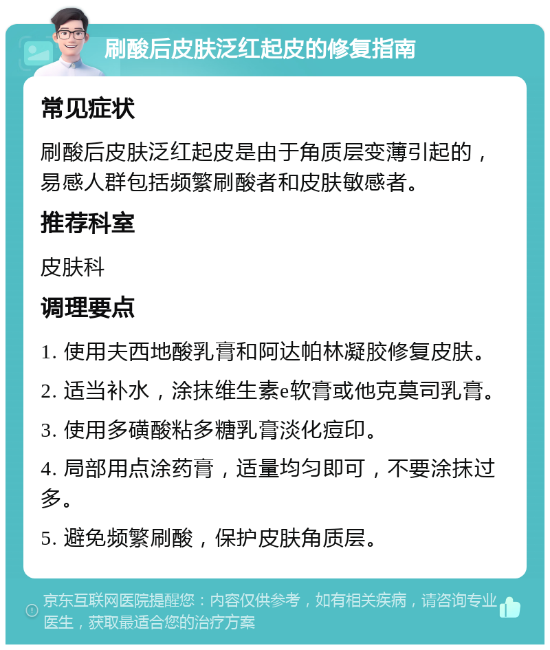 刷酸后皮肤泛红起皮的修复指南 常见症状 刷酸后皮肤泛红起皮是由于角质层变薄引起的，易感人群包括频繁刷酸者和皮肤敏感者。 推荐科室 皮肤科 调理要点 1. 使用夫西地酸乳膏和阿达帕林凝胶修复皮肤。 2. 适当补水，涂抹维生素e软膏或他克莫司乳膏。 3. 使用多磺酸粘多糖乳膏淡化痘印。 4. 局部用点涂药膏，适量均匀即可，不要涂抹过多。 5. 避免频繁刷酸，保护皮肤角质层。