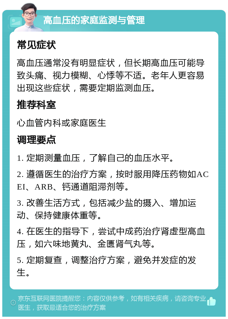 高血压的家庭监测与管理 常见症状 高血压通常没有明显症状，但长期高血压可能导致头痛、视力模糊、心悸等不适。老年人更容易出现这些症状，需要定期监测血压。 推荐科室 心血管内科或家庭医生 调理要点 1. 定期测量血压，了解自己的血压水平。 2. 遵循医生的治疗方案，按时服用降压药物如ACEI、ARB、钙通道阻滞剂等。 3. 改善生活方式，包括减少盐的摄入、增加运动、保持健康体重等。 4. 在医生的指导下，尝试中成药治疗肾虚型高血压，如六味地黄丸、金匮肾气丸等。 5. 定期复查，调整治疗方案，避免并发症的发生。