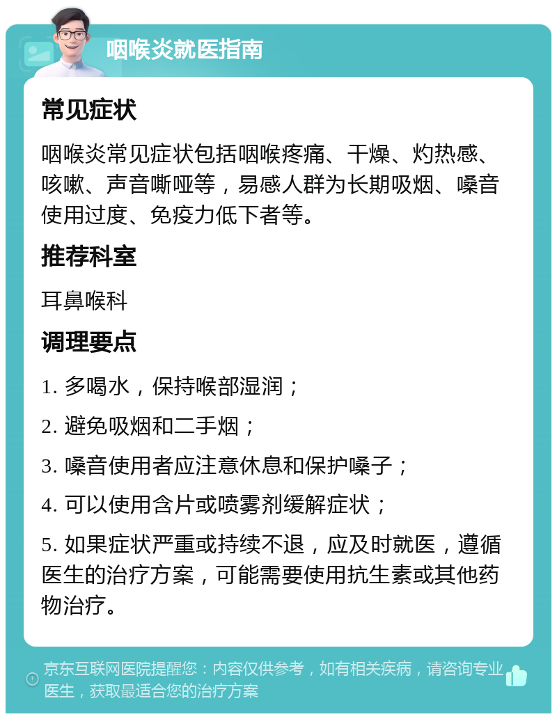 咽喉炎就医指南 常见症状 咽喉炎常见症状包括咽喉疼痛、干燥、灼热感、咳嗽、声音嘶哑等，易感人群为长期吸烟、嗓音使用过度、免疫力低下者等。 推荐科室 耳鼻喉科 调理要点 1. 多喝水，保持喉部湿润； 2. 避免吸烟和二手烟； 3. 嗓音使用者应注意休息和保护嗓子； 4. 可以使用含片或喷雾剂缓解症状； 5. 如果症状严重或持续不退，应及时就医，遵循医生的治疗方案，可能需要使用抗生素或其他药物治疗。