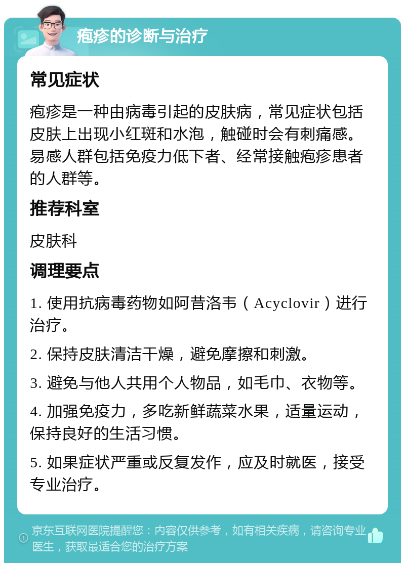 疱疹的诊断与治疗 常见症状 疱疹是一种由病毒引起的皮肤病，常见症状包括皮肤上出现小红斑和水泡，触碰时会有刺痛感。易感人群包括免疫力低下者、经常接触疱疹患者的人群等。 推荐科室 皮肤科 调理要点 1. 使用抗病毒药物如阿昔洛韦（Acyclovir）进行治疗。 2. 保持皮肤清洁干燥，避免摩擦和刺激。 3. 避免与他人共用个人物品，如毛巾、衣物等。 4. 加强免疫力，多吃新鲜蔬菜水果，适量运动，保持良好的生活习惯。 5. 如果症状严重或反复发作，应及时就医，接受专业治疗。