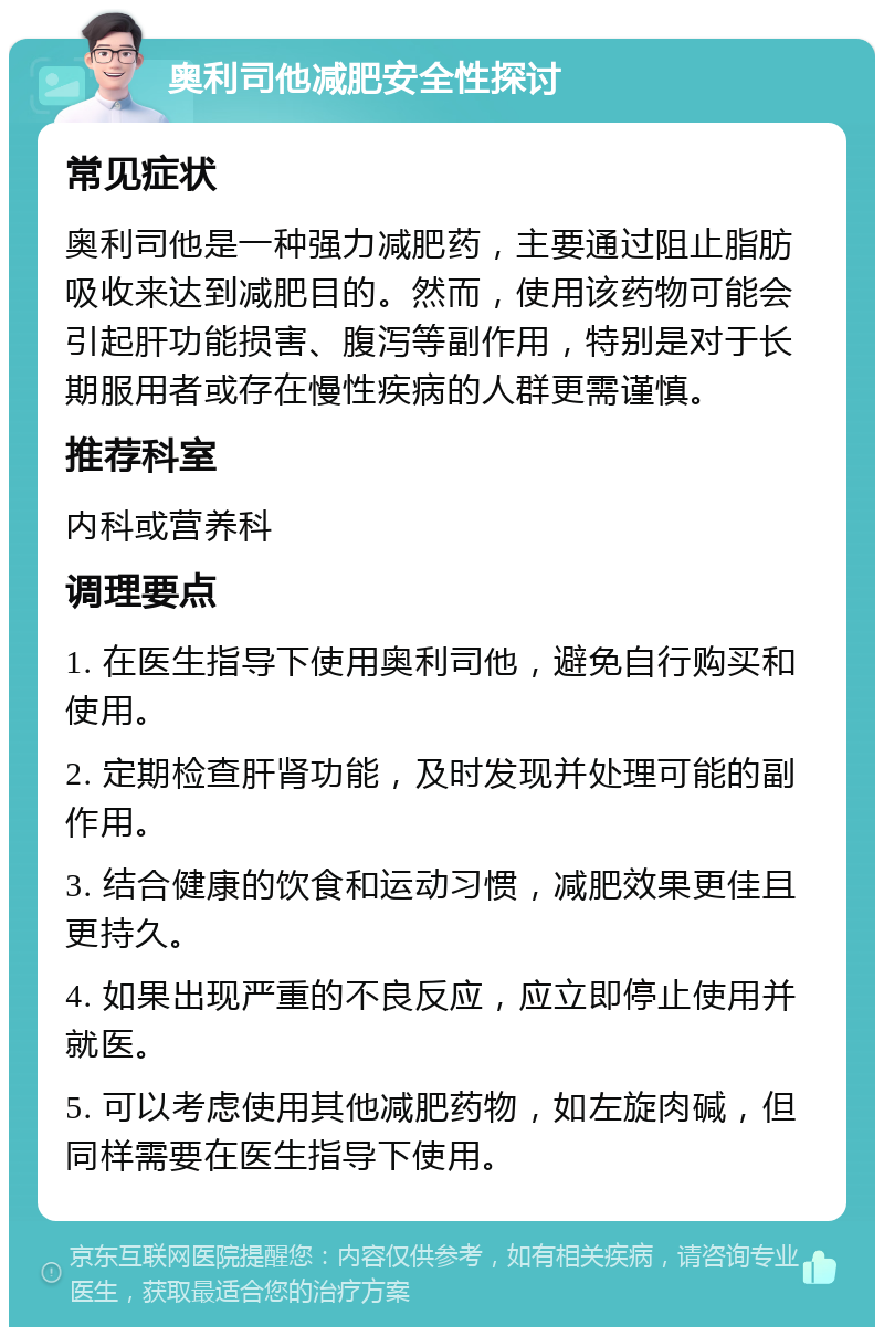 奥利司他减肥安全性探讨 常见症状 奥利司他是一种强力减肥药，主要通过阻止脂肪吸收来达到减肥目的。然而，使用该药物可能会引起肝功能损害、腹泻等副作用，特别是对于长期服用者或存在慢性疾病的人群更需谨慎。 推荐科室 内科或营养科 调理要点 1. 在医生指导下使用奥利司他，避免自行购买和使用。 2. 定期检查肝肾功能，及时发现并处理可能的副作用。 3. 结合健康的饮食和运动习惯，减肥效果更佳且更持久。 4. 如果出现严重的不良反应，应立即停止使用并就医。 5. 可以考虑使用其他减肥药物，如左旋肉碱，但同样需要在医生指导下使用。