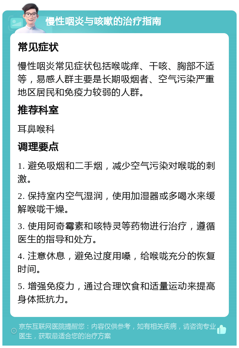 慢性咽炎与咳嗽的治疗指南 常见症状 慢性咽炎常见症状包括喉咙痒、干咳、胸部不适等，易感人群主要是长期吸烟者、空气污染严重地区居民和免疫力较弱的人群。 推荐科室 耳鼻喉科 调理要点 1. 避免吸烟和二手烟，减少空气污染对喉咙的刺激。 2. 保持室内空气湿润，使用加湿器或多喝水来缓解喉咙干燥。 3. 使用阿奇霉素和咳特灵等药物进行治疗，遵循医生的指导和处方。 4. 注意休息，避免过度用嗓，给喉咙充分的恢复时间。 5. 增强免疫力，通过合理饮食和适量运动来提高身体抵抗力。