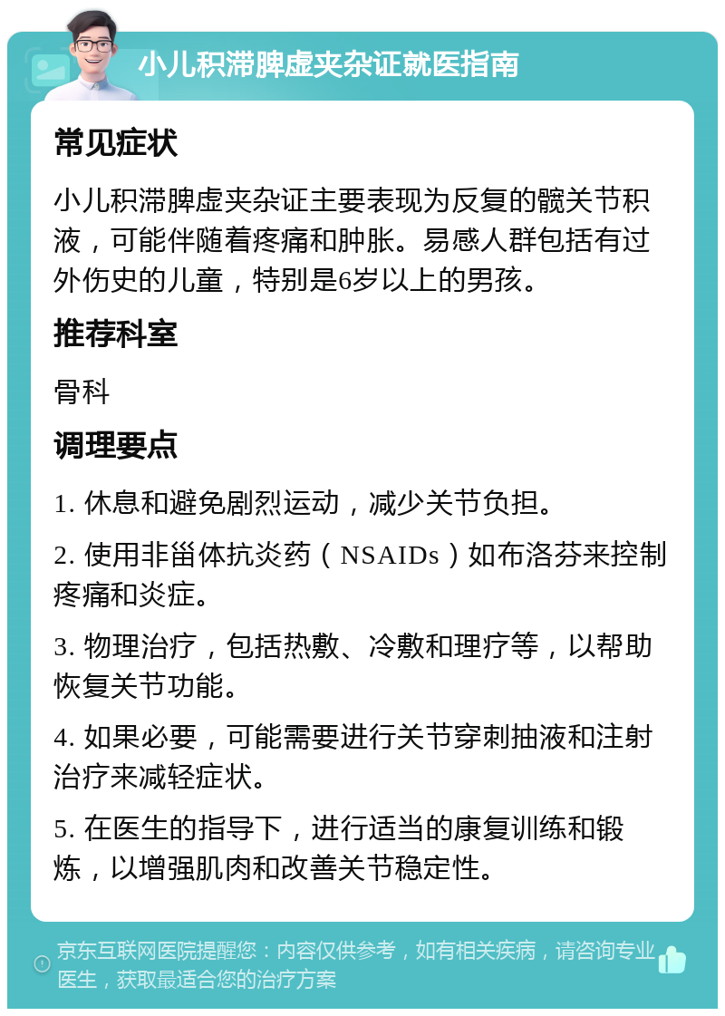 小儿积滞脾虚夹杂证就医指南 常见症状 小儿积滞脾虚夹杂证主要表现为反复的髋关节积液，可能伴随着疼痛和肿胀。易感人群包括有过外伤史的儿童，特别是6岁以上的男孩。 推荐科室 骨科 调理要点 1. 休息和避免剧烈运动，减少关节负担。 2. 使用非甾体抗炎药（NSAIDs）如布洛芬来控制疼痛和炎症。 3. 物理治疗，包括热敷、冷敷和理疗等，以帮助恢复关节功能。 4. 如果必要，可能需要进行关节穿刺抽液和注射治疗来减轻症状。 5. 在医生的指导下，进行适当的康复训练和锻炼，以增强肌肉和改善关节稳定性。