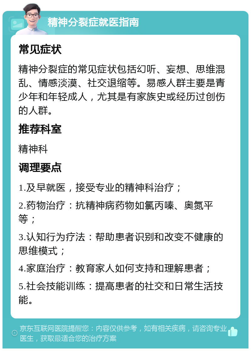 精神分裂症就医指南 常见症状 精神分裂症的常见症状包括幻听、妄想、思维混乱、情感淡漠、社交退缩等。易感人群主要是青少年和年轻成人，尤其是有家族史或经历过创伤的人群。 推荐科室 精神科 调理要点 1.及早就医，接受专业的精神科治疗； 2.药物治疗：抗精神病药物如氯丙嗪、奥氮平等； 3.认知行为疗法：帮助患者识别和改变不健康的思维模式； 4.家庭治疗：教育家人如何支持和理解患者； 5.社会技能训练：提高患者的社交和日常生活技能。