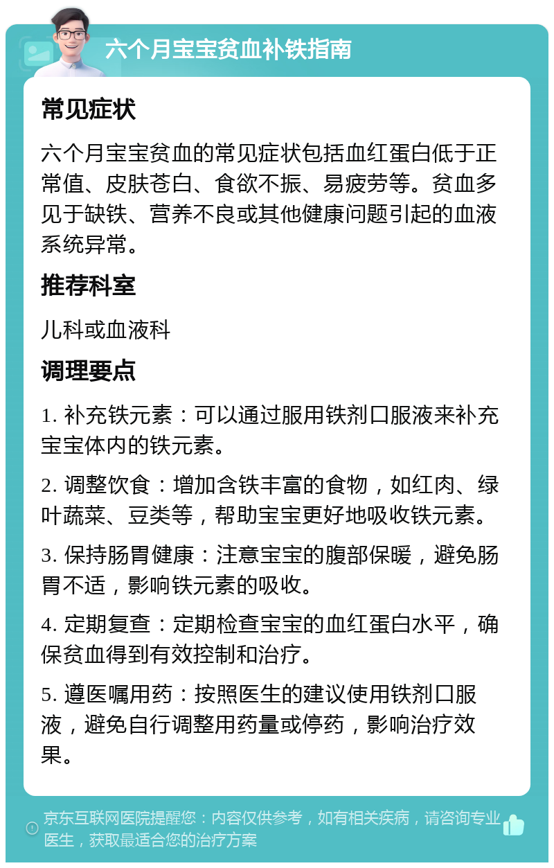 六个月宝宝贫血补铁指南 常见症状 六个月宝宝贫血的常见症状包括血红蛋白低于正常值、皮肤苍白、食欲不振、易疲劳等。贫血多见于缺铁、营养不良或其他健康问题引起的血液系统异常。 推荐科室 儿科或血液科 调理要点 1. 补充铁元素：可以通过服用铁剂口服液来补充宝宝体内的铁元素。 2. 调整饮食：增加含铁丰富的食物，如红肉、绿叶蔬菜、豆类等，帮助宝宝更好地吸收铁元素。 3. 保持肠胃健康：注意宝宝的腹部保暖，避免肠胃不适，影响铁元素的吸收。 4. 定期复查：定期检查宝宝的血红蛋白水平，确保贫血得到有效控制和治疗。 5. 遵医嘱用药：按照医生的建议使用铁剂口服液，避免自行调整用药量或停药，影响治疗效果。