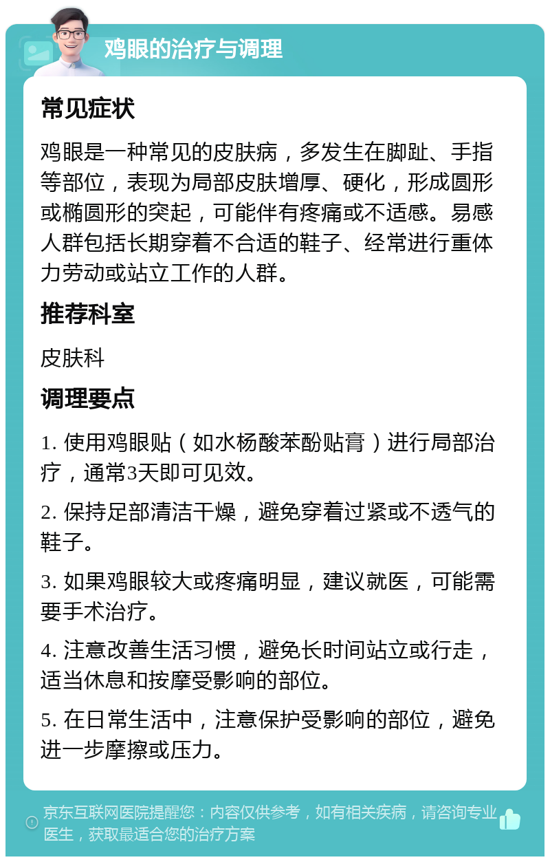 鸡眼的治疗与调理 常见症状 鸡眼是一种常见的皮肤病，多发生在脚趾、手指等部位，表现为局部皮肤增厚、硬化，形成圆形或椭圆形的突起，可能伴有疼痛或不适感。易感人群包括长期穿着不合适的鞋子、经常进行重体力劳动或站立工作的人群。 推荐科室 皮肤科 调理要点 1. 使用鸡眼贴（如水杨酸苯酚贴膏）进行局部治疗，通常3天即可见效。 2. 保持足部清洁干燥，避免穿着过紧或不透气的鞋子。 3. 如果鸡眼较大或疼痛明显，建议就医，可能需要手术治疗。 4. 注意改善生活习惯，避免长时间站立或行走，适当休息和按摩受影响的部位。 5. 在日常生活中，注意保护受影响的部位，避免进一步摩擦或压力。