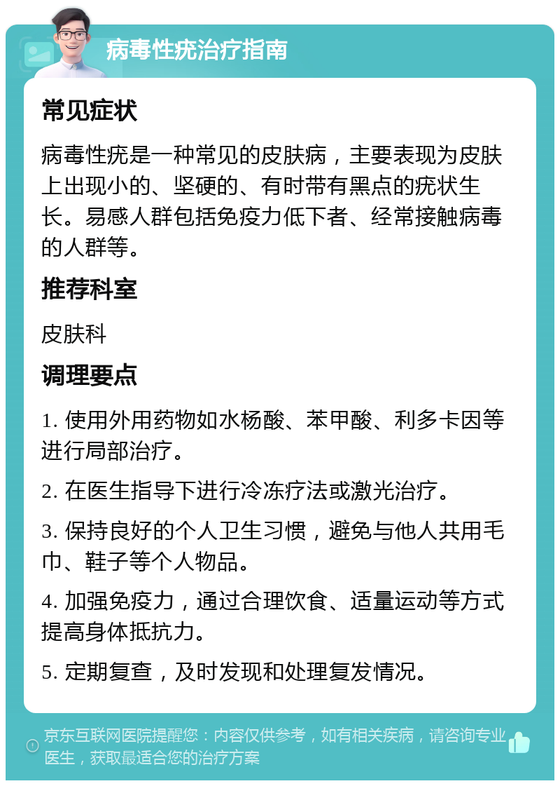 病毒性疣治疗指南 常见症状 病毒性疣是一种常见的皮肤病，主要表现为皮肤上出现小的、坚硬的、有时带有黑点的疣状生长。易感人群包括免疫力低下者、经常接触病毒的人群等。 推荐科室 皮肤科 调理要点 1. 使用外用药物如水杨酸、苯甲酸、利多卡因等进行局部治疗。 2. 在医生指导下进行冷冻疗法或激光治疗。 3. 保持良好的个人卫生习惯，避免与他人共用毛巾、鞋子等个人物品。 4. 加强免疫力，通过合理饮食、适量运动等方式提高身体抵抗力。 5. 定期复查，及时发现和处理复发情况。