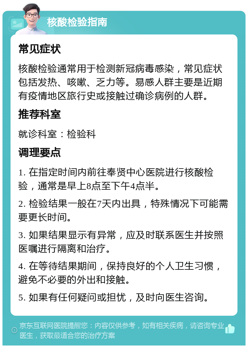 核酸检验指南 常见症状 核酸检验通常用于检测新冠病毒感染，常见症状包括发热、咳嗽、乏力等。易感人群主要是近期有疫情地区旅行史或接触过确诊病例的人群。 推荐科室 就诊科室：检验科 调理要点 1. 在指定时间内前往奉贤中心医院进行核酸检验，通常是早上8点至下午4点半。 2. 检验结果一般在7天内出具，特殊情况下可能需要更长时间。 3. 如果结果显示有异常，应及时联系医生并按照医嘱进行隔离和治疗。 4. 在等待结果期间，保持良好的个人卫生习惯，避免不必要的外出和接触。 5. 如果有任何疑问或担忧，及时向医生咨询。