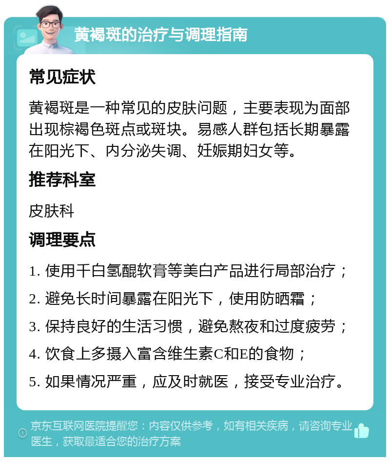 黄褐斑的治疗与调理指南 常见症状 黄褐斑是一种常见的皮肤问题，主要表现为面部出现棕褐色斑点或斑块。易感人群包括长期暴露在阳光下、内分泌失调、妊娠期妇女等。 推荐科室 皮肤科 调理要点 1. 使用千白氢醌软膏等美白产品进行局部治疗； 2. 避免长时间暴露在阳光下，使用防晒霜； 3. 保持良好的生活习惯，避免熬夜和过度疲劳； 4. 饮食上多摄入富含维生素C和E的食物； 5. 如果情况严重，应及时就医，接受专业治疗。