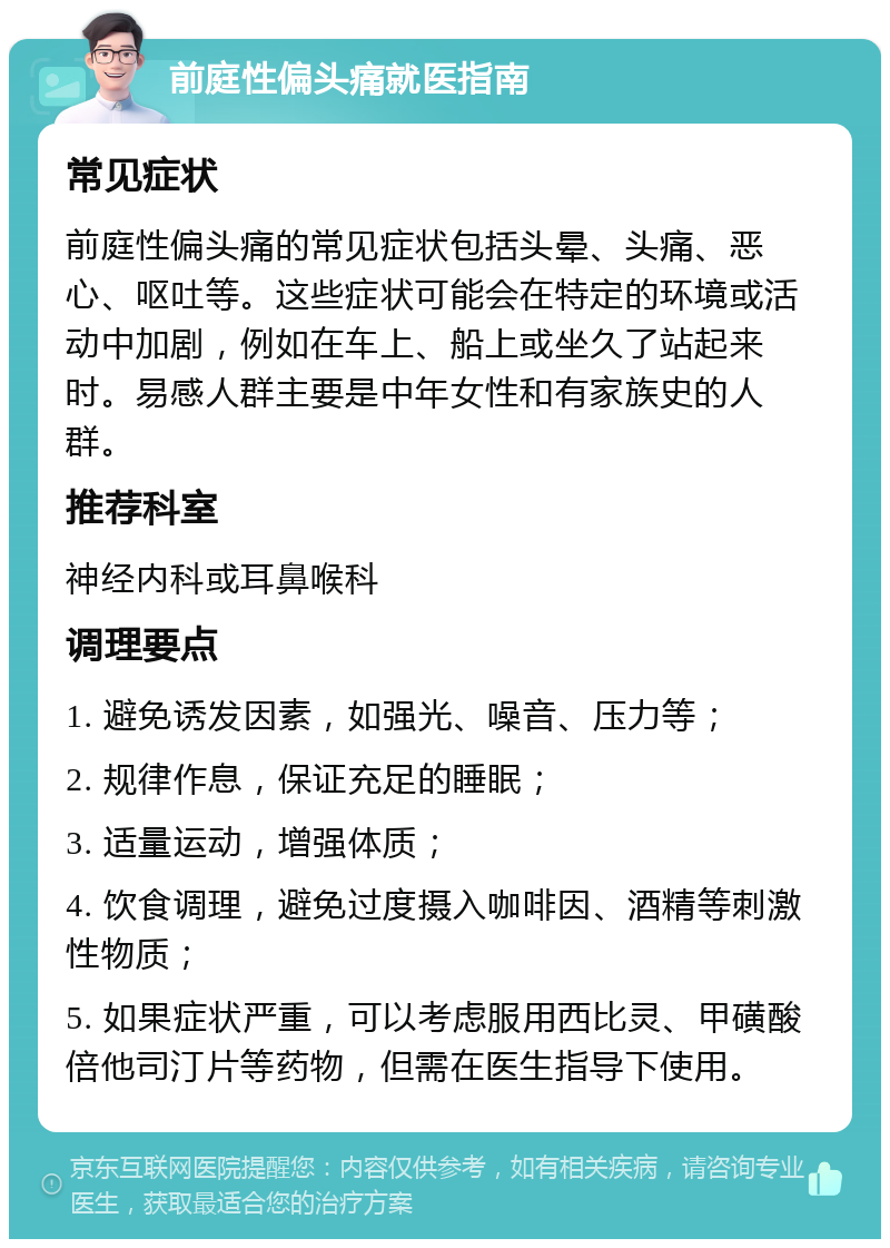 前庭性偏头痛就医指南 常见症状 前庭性偏头痛的常见症状包括头晕、头痛、恶心、呕吐等。这些症状可能会在特定的环境或活动中加剧，例如在车上、船上或坐久了站起来时。易感人群主要是中年女性和有家族史的人群。 推荐科室 神经内科或耳鼻喉科 调理要点 1. 避免诱发因素，如强光、噪音、压力等； 2. 规律作息，保证充足的睡眠； 3. 适量运动，增强体质； 4. 饮食调理，避免过度摄入咖啡因、酒精等刺激性物质； 5. 如果症状严重，可以考虑服用西比灵、甲磺酸倍他司汀片等药物，但需在医生指导下使用。