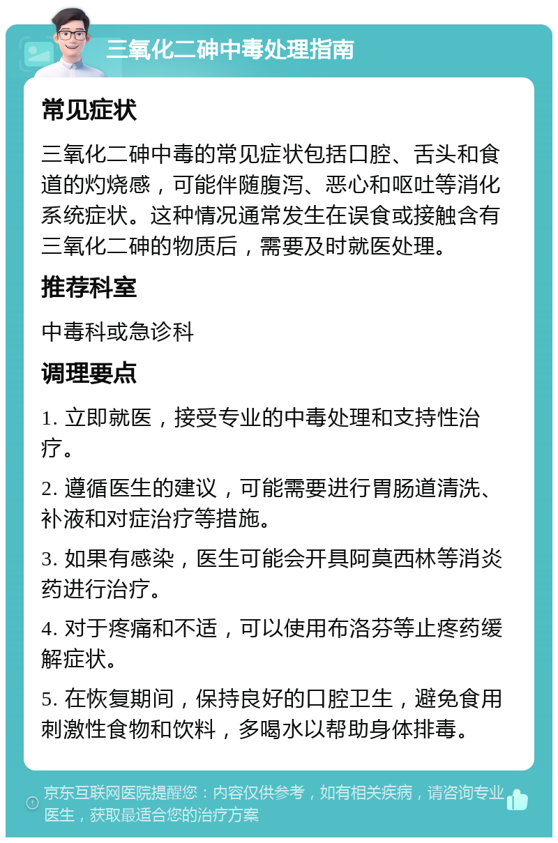 三氧化二砷中毒处理指南 常见症状 三氧化二砷中毒的常见症状包括口腔、舌头和食道的灼烧感，可能伴随腹泻、恶心和呕吐等消化系统症状。这种情况通常发生在误食或接触含有三氧化二砷的物质后，需要及时就医处理。 推荐科室 中毒科或急诊科 调理要点 1. 立即就医，接受专业的中毒处理和支持性治疗。 2. 遵循医生的建议，可能需要进行胃肠道清洗、补液和对症治疗等措施。 3. 如果有感染，医生可能会开具阿莫西林等消炎药进行治疗。 4. 对于疼痛和不适，可以使用布洛芬等止疼药缓解症状。 5. 在恢复期间，保持良好的口腔卫生，避免食用刺激性食物和饮料，多喝水以帮助身体排毒。