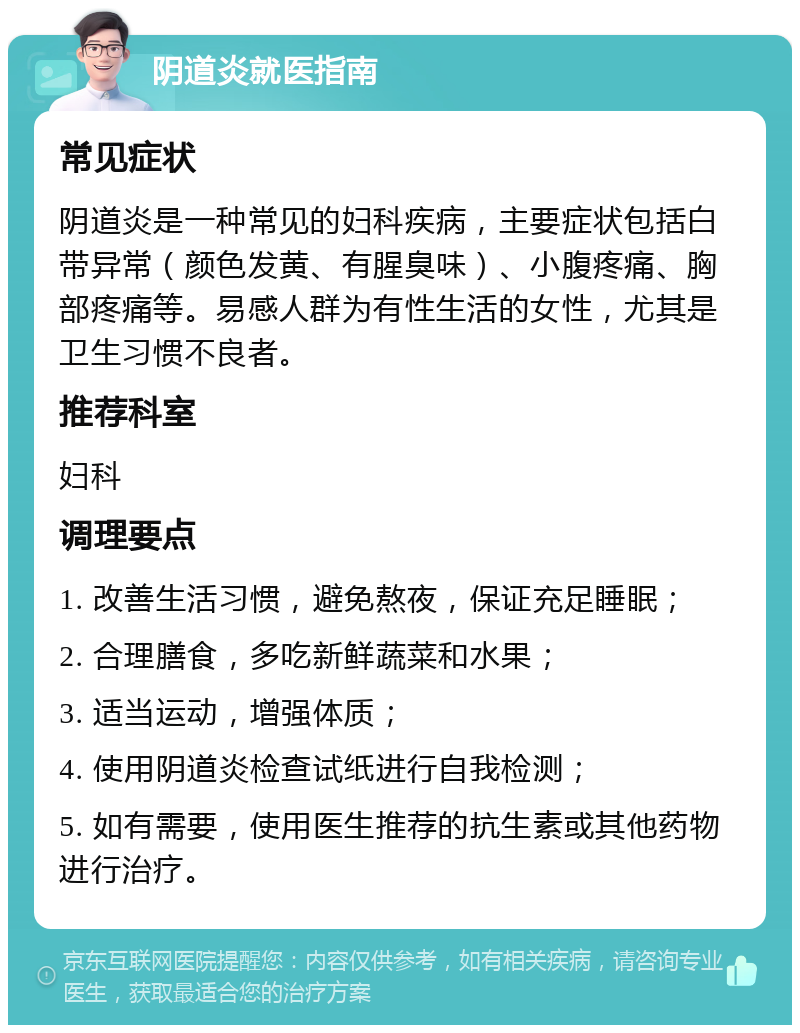 阴道炎就医指南 常见症状 阴道炎是一种常见的妇科疾病，主要症状包括白带异常（颜色发黄、有腥臭味）、小腹疼痛、胸部疼痛等。易感人群为有性生活的女性，尤其是卫生习惯不良者。 推荐科室 妇科 调理要点 1. 改善生活习惯，避免熬夜，保证充足睡眠； 2. 合理膳食，多吃新鲜蔬菜和水果； 3. 适当运动，增强体质； 4. 使用阴道炎检查试纸进行自我检测； 5. 如有需要，使用医生推荐的抗生素或其他药物进行治疗。