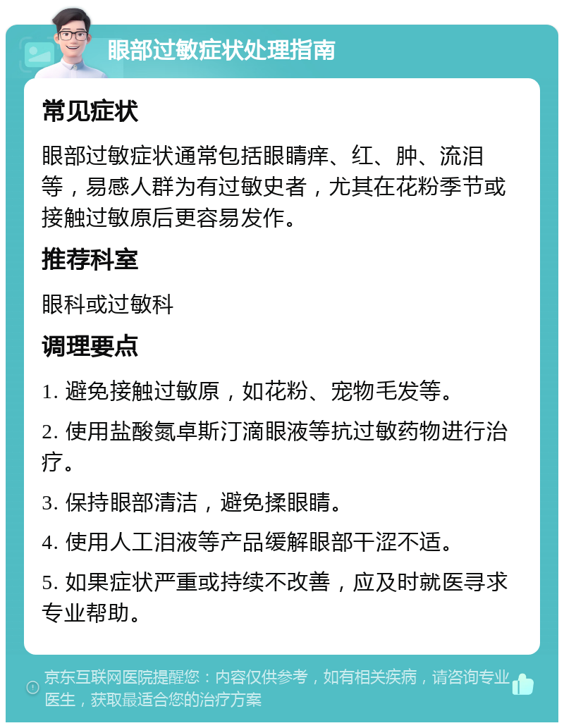 眼部过敏症状处理指南 常见症状 眼部过敏症状通常包括眼睛痒、红、肿、流泪等，易感人群为有过敏史者，尤其在花粉季节或接触过敏原后更容易发作。 推荐科室 眼科或过敏科 调理要点 1. 避免接触过敏原，如花粉、宠物毛发等。 2. 使用盐酸氮卓斯汀滴眼液等抗过敏药物进行治疗。 3. 保持眼部清洁，避免揉眼睛。 4. 使用人工泪液等产品缓解眼部干涩不适。 5. 如果症状严重或持续不改善，应及时就医寻求专业帮助。