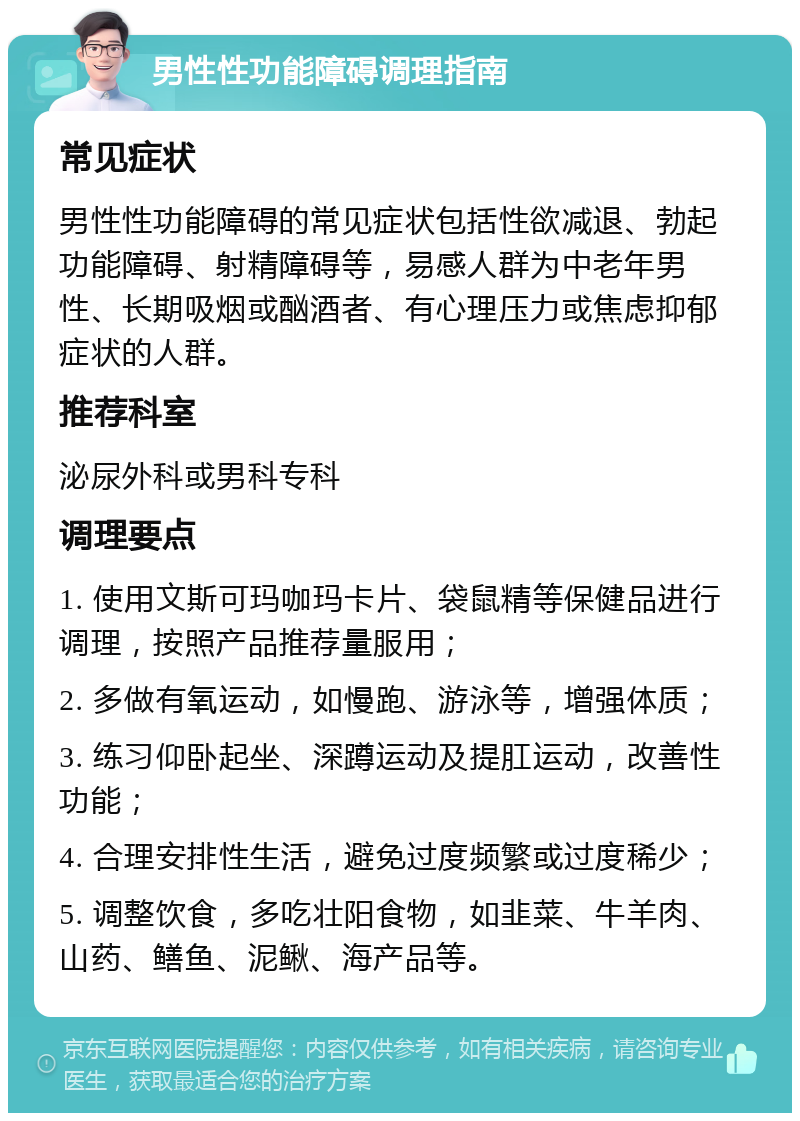 男性性功能障碍调理指南 常见症状 男性性功能障碍的常见症状包括性欲减退、勃起功能障碍、射精障碍等，易感人群为中老年男性、长期吸烟或酗酒者、有心理压力或焦虑抑郁症状的人群。 推荐科室 泌尿外科或男科专科 调理要点 1. 使用文斯可玛咖玛卡片、袋鼠精等保健品进行调理，按照产品推荐量服用； 2. 多做有氧运动，如慢跑、游泳等，增强体质； 3. 练习仰卧起坐、深蹲运动及提肛运动，改善性功能； 4. 合理安排性生活，避免过度频繁或过度稀少； 5. 调整饮食，多吃壮阳食物，如韭菜、牛羊肉、山药、鳝鱼、泥鳅、海产品等。